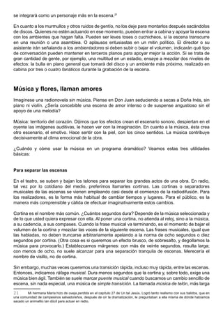 se integrará como un personaje más en la escena.21

En cuanto a los murmullos y otros ruidos de gentío, no los deje para montarlos después sacándolos
de discos. Quienes no estén actuando en ese momento, pueden entrar a cabina y apoyar la escena
con los ambientes que hagan falta. Pueden ser leves toses o cuchicheos, si la escena transcurre
en una reunión o una asamblea. O aplausos entusiastas en un mitin político. El director o su
asistente irán señalando a los ambientadores si deben subir o bajar el volumen, indicarán qué tipo
de conversación pueden mantener en terceros planos para apoyar mejor la acción. Si se trata de
gran cantidad de gente, por ejemplo, una multitud en un estadio, ensaye a mezclar dos niveles de
efectos: la bulla en plano general que tomará del disco y un ambiente más próximo, realizado en
cabina por tres o cuatro fanáticos durante la grabación de la escena.



Música y flores, llaman amores
Imagínese una radionovela sin música. Piense en Don Juan seduciendo a secas a Doña Inés, sin
piano ni violín. ¿Sería concebible una escena de amor intenso o de suspense angustioso sin el
apoyo de una melodía?

Música: territorio del corazón. Dijimos que los efectos crean el escenario sonoro, despiertan en el
oyente las imágenes auditivas, le hacen ver con la imaginación. En cuanto a la música, ésta crea
otro escenario, el emotivo. Hace sentir con la piel, con los cinco sentidos. La música contribuye
decisivamente al clima emocional de la obra.

¿Cuándo y cómo usar la música en un programa dramático? Veamos estas tres utilidades
básicas:


Para separar las escenas

En el teatro, se suben y bajan los telones para separar los grandes actos de una obra. En radio,
tal vez por lo cotidiano del medio, preferimos llamarles cortinas. Las cortinas o separadores
musicales de las escenas se vienen empleando casi desde el comienzo de la radiodifusión. Para
los realizadores, es la forma más habitual de cambiar tiempos y lugares. Para el público, es la
manera más comprensible y cálida de efectuar imaginativamente estos cambios.

Cortina es el nombre más común. ¿Cuántos segundos dura? Depende de la música seleccionada y
de lo que usted quiera expresar con ella. Al poner una cortina, no atienda al reloj, sino a la música,
a su cadencia, a sus compases. Cuando la frase musical va terminando, es el momento de bajar el
volumen de la cortina y mezclar las voces de la siguiente escena. Las frases musicales, igual que
las habladas, no deben truncarse arbitrariamente apelando a la norma de ocho segundos o diez
segundos por cortina. (Otra cosa es si queremos un efecto brusco, de sobresalto, y degollamos la
música para provocarlo.) Establezcamos márgenes: con más de veinte segundos, resulta larga;
con menos de ocho, no suele alcanzar para una separación tranquila de escenas. Merecería el
nombre de visillo, no de cortina.

Sin embargo, muchas veces queremos una transición rápida, incluso muy rápida, entre las escenas.
Entonces, indicamos ráfaga musical. Dura menos segundos que la cortina y, sobre todo, exige una
música bien ágil. También se suele marcar puente musical cuando buscamos un cambio sencillo de
escena, sin nada especial, una música de simple transición. La llamada música de telón, más larga

21      Mi hermana María hizo de oveja perdida en el capítulo 27 de Un tal Jesús. Logró tanto realismo con sus balidos, que en
una comunidad de campesinos salvadoreños, después de oír la dramatización, le preguntaban a ella misma de dónde habíamos
sacado un animalito tan dócil para actuar en radio.
 