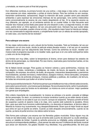 y rematada, se reserva para el final del programa.

Con diferentes nombres, la primera función de una cortina —más larga o más corta— es enlazar
unas escenas con otras, separarlas y unirlas al mismo tiempo. Pero las cortinas no son neutras,
transmiten sentimientos, sensaciones. Según la intención del autor, pueden servir para describir
ambientes o para expresar las emociones intensas de los personajes. Una cortina melancólica
cierra emocionalmente la escena de una madre despidiendo al hijo. Si la siguiente escena es
muy diferente, por ejemplo, en el ambiente estricto de un cuartel militar, lo más frecuente será
mezclar dos músicas (cross-fade) para pasar de una situación a otra. La segunda música, en este
caso, podría tener un ritmo agresivo, tal vez una percusión dura. Siempre hay que cuidar estas
combinaciones musicales, pueden chocar al oído. ¿No resultaría mejor hacer la mezcla por debajo,
una vez comenzada la segunda escena, o simplemente fundir con un efecto de sonido apropiado,
en este caso, una marcha de los reclutas?


Para subrayar una escena

En las viejas radionovelas se usó y abusó de los fondos musicales. Todo se fondeaba, tal vez por
mimetismo con el cine mudo, donde la película entera llevaba música, o tal vez por el creciente
sabor a caramelo que fue adquiriendo este formato. Como los extremos se tocan, resaltar con
música todo el programa equivale a no resaltar nada, igual que si en una carta subrayamos todos
y cada uno de los renglones.

Los fondos son muy útiles, suben la temperatura al drama, sirven para destacar los estados de
ánimo de los personajes, su interioridad. Por eso mismo, resérvelos para momentos fuertes, en los
clímax del argumento.

No le faltará donde escoger. Para gustos se hicieron colores y para sentimientos, músicas: las
hay alegres y tristes, románticas y nostálgicas, de miedo, de locura, de espanto, de hastío, de
compasión, de sorpresa, de euforia, de duelo, de angustia, crescendos desesperados y pianísimos
reconciliadores, acordes nerviosos y melancólicos, arpegios místicos, ritmos sensuales, compases
histriónicos, otros de profunda amargura, músicas patéticas y poéticas, de crueldad y de ternura,
de todas las emociones que bullen en el alma humana.

En la riqueza estriba la tentación. Podríamos pensar que embellecemos más un libreto seleccionando,
para cada nueva emoción, una música que la destaque. No se entusiasme tanto, señor musicalizador.
Un criterio básico para los fondos es la sobriedad. La música es como el azúcar: mejor quedarse
con ganas que empalagado.

Otro criterio importante de musicalización: la música se anticipa a la acción, precede al diálogo
de los personajes. Es decir, no comienzo la música romántica cuando ya se están dando el beso,
sino antes, cuando no se sabe lo que va a ocurrir, aunque se sospecha. Tampoco pondré el fondo
de suspense cuando el asesino mata a la vieja, sino cuando está subiendo la escalera. Ahora
bien, para que este truco funcione subliminalmente y no descubra el desenlace, el técnico debe ir
filtrando la música muy suavemente, muy desapercibidamente. Dicen que el mejor fondo es aquel
que entra sin que el oyente se entere. Cuando ya está atrapado emocionalmente, cuando se da
cuenta, ya tiene el puñal encima o los labios sobre la boca.

Otra forma para subrayar una escena son los llamados golpes musicales. Estos siguen muy de
moda en las telenovelas. Cada vez que la sirvienta está a punto de descubrir su oculto abolengo,
suena un redoble de timbal. Cuando la señorita pronuncia su infaltable ¡estoy embarazada!, se
escucha el correspondiente platillazo. ¿Qué pensar de este recurso? A diferencia del fondo musical
que actúa con discreción, los golpes resultan muy efectistas, muy grandilocuentes. Se diría que
 