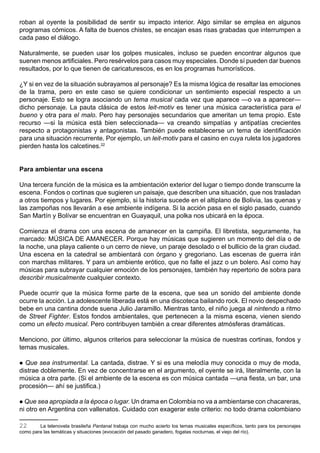 roban al oyente la posibilidad de sentir su impacto interior. Algo similar se emplea en algunos
programas cómicos. A falta de buenos chistes, se encajan esas risas grabadas que interrumpen a
cada paso el diálogo.

Naturalmente, se pueden usar los golpes musicales, incluso se pueden encontrar algunos que
suenen menos artificiales. Pero resérvelos para casos muy especiales. Donde sí pueden dar buenos
resultados, por lo que tienen de caricaturescos, es en los programas humorísticos.

¿Y si en vez de la situación subrayamos al personaje? Es la misma lógica de resaltar las emociones
de la trama, pero en este caso se quiere condicionar un sentimiento especial respecto a un
personaje. Esto se logra asociando un tema musical cada vez que aparece —o va a aparecer—
dicho personaje. La pauta clásica de estos leit-motiv es tener una música característica para el
bueno y otra para el malo. Pero hay personajes secundarios que ameritan un tema propio. Este
recurso —si la música está bien seleccionada— va creando simpatías y antipatías crecientes
respecto a protagonistas y antagonistas. También puede establecerse un tema de identificación
para una situación recurrente. Por ejemplo, un leit-motiv para el casino en cuya ruleta los jugadores
pierden hasta los calcetines.22


Para ambientar una escena

Una tercera función de la música es la ambientación exterior del lugar o tiempo donde transcurre la
escena. Fondos o cortinas que sugieren un paisaje, que describen una situación, que nos trasladan
a otros tiempos y lugares. Por ejemplo, si la historia sucede en el altiplano de Bolivia, las quenas y
las zampoñas nos llevarán a ese ambiente indígena. Si la acción pasa en el siglo pasado, cuando
San Martín y Bolívar se encuentran en Guayaquil, una polka nos ubicará en la época.

Comienza el drama con una escena de amanecer en la campiña. El libretista, seguramente, ha
marcado: MÚSICA DE AMANECER. Porque hay músicas que sugieren un momento del día o de
la noche, una playa caliente o un cerro de nieve, un paraje desolado o el bullicio de la gran ciudad.
Una escena en la catedral se ambientará con órgano y gregoriano. Las escenas de guerra irán
con marchas militares. Y para un ambiente erótico, que no falte el jazz o un bolero. Así como hay
músicas para subrayar cualquier emoción de los personajes, también hay repertorio de sobra para
describir musicalmente cualquier contexto.

Puede ocurrir que la música forme parte de la escena, que sea un sonido del ambiente donde
ocurre la acción. La adolescente liberada está en una discoteca bailando rock. El novio despechado
bebe en una cantina donde suena Julio Jaramillo. Mientras tanto, el niño juega al nintendo a ritmo
de Street Fighter. Estos fondos ambientales, que pertenecen a la misma escena, vienen siendo
como un efecto musical. Pero contribuyen también a crear diferentes atmósferas dramáticas.

Menciono, por último, algunos criterios para seleccionar la música de nuestras cortinas, fondos y
temas musicales.

 Que sea instrumental. La cantada, distrae. Y si es una melodía muy conocida o muy de moda,
distrae doblemente. En vez de concentrarse en el argumento, el oyente se irá, literalmente, con la
música a otra parte. (Si el ambiente de la escena es con música cantada —una fiesta, un bar, una
procesión— ahí se justifica.)

 Que sea apropiada a la época o lugar. Un drama en Colombia no va a ambientarse con chacareras,
ni otro en Argentina con vallenatos. Cuidado con exagerar este criterio: no todo drama colombiano

22      La telenovela brasileña Pantanal trabaja con mucho acierto los temas musicales específicos, tanto para los personajes
como para las temáticas y situaciones (evocación del pasado ganadero, fogatas nocturnas, el viejo del río).
 