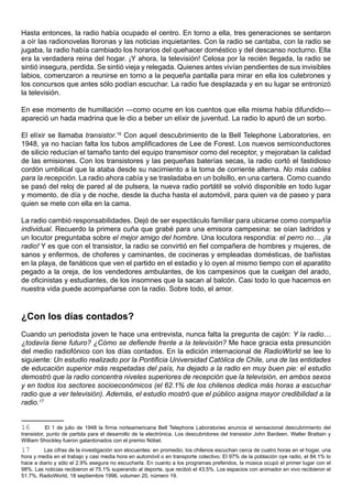 Hasta entonces, la radio había ocupado el centro. En torno a ella, tres generaciones se sentaron
a oír las radionovelas lloronas y las noticias inquietantes. Con la radio se cantaba, con la radio se
jugaba, la radio había cambiado los horarios del quehacer doméstico y del descanso nocturno. Ella
era la verdadera reina del hogar. ¡Y ahora, la televisión! Celosa por la recién llegada, la radio se
sintió insegura, perdida. Se sintió vieja y relegada. Quienes antes vivían pendientes de sus invisibles
labios, comenzaron a reunirse en torno a la pequeña pantalla para mirar en ella los culebrones y
los concursos que antes sólo podían escuchar. La radio fue desplazada y en su lugar se entronizó
la televisión.

En ese momento de humillación —como ocurre en los cuentos que ella misma había difundido—
apareció un hada madrina que le dio a beber un elíxir de juventud. La radio lo apuró de un sorbo.

El elíxir se llamaba transistor.16 Con aquel descubrimiento de la Bell Telephone Laboratories, en
1948, ya no hacían falta los tubos amplificadores de Lee de Forest. Los nuevos semiconductores
de silicio reducían el tamaño tanto del equipo transmisor como del receptor, y mejoraban la calidad
de las emisiones. Con los transistores y las pequeñas baterías secas, la radio cortó el fastidioso
cordón umbilical que la ataba desde su nacimiento a la toma de corriente alterna. No más cables
para la recepción. La radio ahora cabía y se trasladaba en un bolsillo, en una cartera. Como cuando
se pasó del reloj de pared al de pulsera, la nueva radio portátil se volvió disponible en todo lugar
y momento, de día y de noche, desde la ducha hasta el automóvil, para quien va de paseo y para
quien se mete con ella en la cama.

La radio cambió responsabilidades. Dejó de ser espectáculo familiar para ubicarse como compañía
individual. Recuerdo la primera cuña que grabé para una emisora campesina: se oían ladridos y
un locutor preguntaba sobre el mejor amigo del hombre. Una locutora respondía: el perro no… ¡la
radio! Y es que con el transistor, la radio se convirtió en fiel compañera de hombres y mujeres, de
sanos y enfermos, de choferes y caminantes, de cocineras y empleadas domésticas, de bañistas
en la playa, de fanáticos que ven el partido en el estadio y lo oyen al mismo tiempo con el aparatito
pegado a la oreja, de los vendedores ambulantes, de los campesinos que la cuelgan del arado,
de oficinistas y estudiantes, de los insomnes que la sacan al balcón. Casi todo lo que hacemos en
nuestra vida puede acompañarse con la radio. Sobre todo, el amor.



¿Con los días contados?
Cuando un periodista joven te hace una entrevista, nunca falta la pregunta de cajón: Y la radio…
¿todavía tiene futuro? ¿Cómo se defiende frente a la televisión? Me hace gracia esta presunción
del medio radiofónico con los días contados. En la edición internacional de RadioWorld se lee lo
siguiente: Un estudio realizado por la Pontificia Universidad Católica de Chile, una de las entidades
de educación superior más respetadas del país, ha dejado a la radio en muy buen pie: el estudio
demostró que la radio concentra niveles superiores de recepción que la televisión, en ambos sexos
y en todos los sectores socioeconómicos (el 62.1% de los chilenos dedica más horas a escuchar
radio que a ver televisión). Además, el estudio mostró que el público asigna mayor credibilidad a la
radio.17


16         El 1 de julio de 1948 la firma norteamericana Bell Telephone Laboratories anuncia el sensacional descubrimiento del
transistor, punto de partida para el desarrollo de la electrónica. Los descubridores del transistor John Bardeen, Walter Brattain y
William Shockley fueron galardonados con el premio Nóbel.
17       Las cifras de la investigación son elocuentes: en promedio, los chilenos escuchan cerca de cuatro horas en el hogar, una
hora y media en el trabajo y casi media hora en automóvil o en transporte colectivo. El 97% de la población oye radio, el 84.1% lo
hace a diario y sólo el 2.9% asegura no escucharla. En cuanto a los programas preferidos, la música ocupó el primer lugar con el
98%. Las noticias recibieron el 75.1% superando al deporte, que recibió el 43.5%. Los espacios con animador en vivo recibieron el
51.7%. RadioWorld, 18 septiembre 1996, volumen 20, número 19.
 