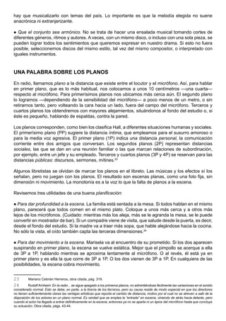 hay que musicalizarlo con temas del país. Lo importante es que la melodía elegida no suene
anacrónica ni extranjerizante.

  Que el conjunto sea armónico. No se trata de hacer una ensalada musical tomando cortes de
diferentes géneros, ritmos y autores. A veces, con un mismo disco, o incluso con una sola pieza, se
pueden lograr todos los sentimientos que queremos expresar en nuestro drama. Si esto no fuera
posible, seleccionemos discos del mismo estilo, tal vez del mismo compositor, o interpretado con
iguales instrumentos.



UNA PALABRA SOBRE LOS PLANOS

En radio, llamamos plano a la distancia que existe entre el locutor y el micrófono. Así, para hablar
en primer plano, que es lo más habitual, nos colocamos a unos 10 centímetros —una cuarta—
respecto al micrófono. Para primerísimos planos nos ubicamos más cerca aún. El segundo plano
lo logramos —dependiendo de la sensibilidad del micrófono— a poco menos de un metro, o sin
retirarnos tanto, pero volteando la cara hacia un lado, fuera del campo del micrófono. Terceros y
cuartos planos los obtendremos con mayores alejamientos, situándonos al fondo del estudio o, si
éste es pequeño, hablando de espaldas, contra la pared.

Los planos corresponden, como bien los clasifica Hall, a diferentes situaciones humanas y sociales.
El primerísimo plano (PP) sugiere la distancia íntima, que empleamos para el susurro amoroso o
para la media voz agresiva. El primer plano (1P) indica una distancia personal, la comunicación
corriente entre dos amigos que conversan. Los segundos planos (2P) representan distancias
sociales, las que se dan en una reunión familiar o las que marcan relaciones de subordinación,
por ejemplo, entre un jefe y su empleado. Terceros y cuartos planos (3P y 4P) se reservan para las
distancias públicas: discursos, sermones, mítines.23

Algunos libretistas se olvidan de marcar los planos en el libreto. Las músicas y los efectos sí los
señalan, pero no juegan con los planos. El resultado son escenas planas, como una foto fija, sin
dimensión ni movimiento. La monotonía es a la voz lo que la falta de planos a la escena.

Revisemos tres utilidades de una buena planificación:

 Para dar profundidad a la escena. La familia está sentada a la mesa. Si todos hablan en el mismo
plano, parecerá que todos comen en el mismo plato. Coloque a unos más cerca y a otros más
lejos de los micrófonos. (Cuidado: mientras más los aleja, más se le agranda la mesa, se le puede
convertir en mostrador de bar). Si un compadre viene de visita, que salude desde la puerta, es decir,
desde el fondo del estudio. Si la madre va a traer más sopa, que hable alejándose hacia la cocina.
No sólo la vista, el oído también capta las terceras dimensiones.24

 Para dar movimiento a la escena. Marisela va al encuentro de su prometido. Si los dos aparecen
suspirando en primer plano, la escena se vuelve estática. Mejor que el pimpollo se acerque a ella
de 3P a 1P, hablando mientras se aproxima lentamente al micrófono. O al revés, él está ya en
primer plano y es ella la que corre de 3P a 1P. O los dos vienen de 3P a 1P. En cualquiera de las
posibilidades, la escena cobra movimiento.


23        Mariano Cebrián Herreros, obra citada, pág. 319.
24        Rudolf Arnheim: En la radio... se sigue apegado a los primeros planos, no admintiéndose fácilmente las variaciones en el sonido
considerado normal. Esto se debe, en parte, a la tiranía de los técnicos, pero su causa reside de modo especial en que los directores
no tienen suficientemente claras las ventajas artísticas que reporta el cambio de distancia, motivo por el cual no se atreven a salir de la
disposición de los actores en un plano normal. Es verdad que se emplea la “entrada” en escena, viniendo de atrás hacia delante, pero
cuando el actor ha llegado a entrar definitivamente en la escena, entonces ya no se aparta ni un ápice del micrófono hasta que concluye
su actuación. Obra citada, págs. 43-44.
 