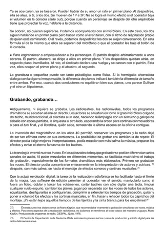 Ya se acercaron, ya se besaron. Pueden hablar de su amor un rato en primer plano. Al despedirse,
ella se aleja, o él, o los dos. Se mueven de 1P a 3P. No se logra el mismo efecto si el operador baja
el volumen en la consola (fade out), porque cuando un personaje se despide del otro alejándose
tiene que proyectar la voz, hablarle a la distancia.

Se adoran, no quieren separarse. Podemos acompañarlos con el micrófono. En este caso, los dos
siguen hablando en primer plano pero hacen como si avanzaran, con el ritmo de respiración propio
de quien está caminando. O al revés, podemos despedirlos: los dos se alejan conversando. En esta
fórmula sí da lo mismo que ellos se separen del micrófono o que el operador les baje el botón de
la consola.

 Para engrandecer o empequeñecer a los personajes. El patrón despide arbitrariamente a unos
obreros. El patrón, altanero, se dirige a ellos en primer plano. Y los despedidos quedan atrás, en
segundo plano, humillados. Al rato, el sindicato declara una huelga y se carean con el patrón. Esta
vez, ellos ocupan el primer plano y el abusivo, el segundo.

La grandeza o pequeñez puede ser tanto psicológica como física. Si la hormiguita ahorradora
dialoga con la cigarra irresponsable, la diferencia de planos indicará también la diferencia de tamaño
entre ambas. Por eso, cuando dos conductores no equilibran bien sus planos, uno parece Gulliver
y el otro un liliputiense.



Grabando, grabando…

Antiguamente, ni siquiera se grababa. Los radioteatros, las radionovelas, todos los programas
dramáticos se sacaban al aire en directo. Los actores se situaban en torno al gran micrófono colgado
del techo, multidireccional, el efectista a un lado, haciendo relámpagos con un serrucho y galope de
caballo con cocos partidos, la orquesta al otro lado, esperando la orden para cortinas conmovedoras
o para el tutti final, y el libretista, quién sabe, rematando la última escena en la oficina contigua.

La invención del magnetófono en los años 40 permitió conservar los programas y la radio dejó
de ser tan efímera como en sus comienzos. La posibilidad de grabar era también la de repetir. El
director podía exigir mejores interpretaciones, podía mezclar con más calma la música, preparar los
efectos y evitar el eterno fantasma de los baches.

La tecnología inventó nuevos trucos. En los cabezales del equipo grabador se podían diferenciar varios
canales de audio. Al poder mezclarlos en diferentes momentos, se facilitaba muchísimo el trabajo
de grabación, especialmente de los formatos dramáticos más elaborados. Primero se grababan
las voces. El director podía concentrarse enteramente en la interpretación de actores y actrices. Y
después, con más calma, se hacía el montaje de efectos sonoros y cortinas musicales.25

Con la actual revolución digital, la tarea de la realización radiofónica se ha facilitado hasta el límite
de la magia. Los software de edición permiten al operador ver el sonido, manipularlo como si
fuera un fideo, doblar y torcer los volúmenes, cortar baches con sólo digitar una tecla, limpiar
cualquier ruido espurio, cambiar los planos, jugar por separado con las voces de todos los actores,
ecualizarlas, desfigurarlas o configurarlas, comprimir o extender los tiempos de grabación, quitar y
poner a voluntad los efectos y las cortinas musicales, en fin, hacer y rehacer todos los caprichos del
montaje. ¡Ya están lejos aquellos tiempos de las tijeritas y la cinta blanca para los empalmes!26

25         En este punto nos distanciamos de Mario Kaplún, que recomendaba vivamente la grabación simultánea de voces, música
y efectos. Para otros aspectos de la realización radiofónica, no dudamos en remitirnos al texto clásico del maestro uruguayo. Mario
Kaplún, Producción de programas de radio, CIESPAL, Quito, 1978.
26         El Centro de Capacitación de la Deutsche Welle está siendo pionero en los cursos de producción y edición digital para las
radios latinoamericanas.
 