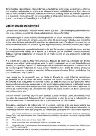 Tanta facilidad y posibilidades nos brindan las computadoras, tanto tiempo y esfuerzo nos ahorran,
que un peligro real consiste en hipotecar en ellas nuestra responsabilidad artística. Pero, al menos
hasta la fecha, no se han inventado software de creatividad. Si el argumento del libreto no es potente,
si la dirección y la interpretación no son acertadas, si el operador técnico no tiene experiencia ni
gracia… ¡no lo salva el Sound Forge ni el ProTools!27



Literariorradiogramofónico
Lo dicho hasta ahora vale —más que menos, menos que más— para toda la producción dramática.
Nos toca, entonces, asomarnos a las peculiaridades de algunos formatos.

Comencemos por el primer inquilino de este género en las ondas hertzianas: el radioteatro. Mejor
sería decir el teatro radiado, porque en aquellos años 20, las emisoras instalaban sus micrófonos
en las salas de teatro y desde allí transmitían las representaciones. Para llenar los entreactos, los
locutores entrevistaban a las primeras figuras. Algunos llamaron a esta fórmula teatro para ciegos.

En una segunda etapa, aparecieron los teatros del aire. Se tomaban prestados los textos teatrales
y se interpretaban en directo, en el estudio de la emisora, con los nacientes cuadros de actores.
Todavía estamos traspasando el lenguaje de un medio a otro sin una producción radiofónica
específica.28

A la tercera, la vencida. La NBC norteamericana, después de haber experimentado con dramas
clásicos, lanza al gran público el primer serial de ficción inspirado en los comics de Andy Gump y
libretado por Godsen y Correll.29 El éxito comercial fue inmediato e incontenible. La década de los
30 vivió la irrupción vertiginosa del nuevo formato radiofónico que, a falta de nombre propio, fue
bautizado como soap opera por el patrocinio de las empresas jaboneras. Había nacido lo que hoy
conocemos como radionovelas.30

Hace gracia leer la descripción que se hacía en España de estos folletines radiofónicos:
Se presenta en el micrófono de Radio Catalana una curiosa innovación que ha satisfecho
plenamente a los radioyentes: las novelas vividas. Se trata de un género que podríamos llamar
literariorradiogramofónico y que consiste en dar acción a las novelas mediante el diálogo de actores
y actrices, combinando diestramente con discos de gramófono. Resultan de un efecto admirable. La
primera de esas novelas es La Chica del Circo, original del pulcro escritor Luis Ibáñez Villaescusa,
padre del novísimo arte.31

El nuevo formato, extendido en pocos años por toda Europa y América Latina, alcanzó las cuotas
más altas de popularidad. Si los años 30 son considerados la edad de oro de la radiodifusión, su
relumbre viene dado, indiscutiblemente, por el novísimo arte de las radionovelas.

Distingamos radioteatro de radionovela. En el primero, estamos ante una pieza unitaria que
presenta un conflicto, lo enreda y lo desenlaza en una sola emisión. Más largos o más cortos, los
radioteatros culminan en un solo programa. La radionovela, por el contrario, se diseña en capítulos.

27         ¡Una buena noticia! Ya está en preparación el Manual Técnico para Radialistas Apasionados. Dicho texto, elaborado por
Santiago García Gago, explica en detalle todos los aspectos técnicos relacionados con el sonido y la acústica, equipos y software,
radio e Internet.
28        Alfonso Sastre, Teatro, radio y fantasía, Madrid, 1988.
29        Román Gubern, Nota sobre el radioteatro a la sombra de Orson Welles, 1988.
30        Reynaldo González: La radionovela tiene dos antecedentes: su progenitor, el radioteatro, y su ancestro ilustre, el folletín francés
por entregas. Obra citada, pág. 22.
31        Revista Radiosport, enero de 1929, citada por Pedro Barea, Los primeros pasos del teatro radiofónico Español, 1988.
 