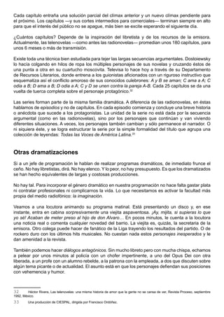 Cada capítulo entraña una solución parcial del clímax anterior y un nuevo clímax pendiente para
el próximo. Los capítulos —y sus cortes intermedios para comerciales— terminan siempre en alto
para que el interés del público no se apague, más bien se excite esperando el siguiente día.

¿Cuántos capítulos? Depende de la inspiración del libretista y de los recursos de la emisora.
Actualmente, las telenovelas —como antes las radionovelas— promedian unos 180 capítulos, para
unos 6 meses o más de transmisión.

Existe toda una técnica bien estudiada para tejer las largas secuencias argumentales. Dostoiewsky
lo hacía colgando en hilos de ropa los múltiples personajes de sus novelas y cruzando éstos de
una punta a otra en su cuartucho moscovita. Televisa lo hace hoy a través de su Departamento
de Recursos Literarios, donde entrena a los guionistas aficionados con un riguroso instructivo que
esquematiza así el conflicto amoroso de sus conocidos culebrones: A y B se aman; C ama a A; C
odia a B; D ama a B; D odia a A; C y D se unen contra la pareja A-B. Cada 25 capítulos se da una
vuelta de tuerca completa sobre el personaje protagónico.32

Las series forman parte de la misma familia dramática. A diferencia de las radionovelas, en éstas
hablamos de episodios y no de capítulos. En cada episodio comienza y concluye una breve historia
o anécdota que sucede a los protagonistas. La unidad de la serie no está dada por la secuencia
argumental (como en las radionovelas), sino por los personajes que continúan y van viviendo
diferentes situaciones. A veces, los personajes también cambian y sólo permanece el narrador. O
ni siquiera éste, y se logra estructurar la serie por la simple formalidad del título que agrupa una
colección de leyendas: Todas las Voces de América Latina.33



Otras dramatizaciones
Si a un jefe de programación le hablan de realizar programas dramáticos, de inmediato frunce el
ceño. No hay libretistas, dirá. No hay elenco. Y lo peor, no hay presupuesto. Es que los dramatizados
se han hecho equivalentes de largas y costosas producciones.

No hay tal. Para incorporar el género dramático en nuestra programación no hace falta gastar plata
ni contratar profesionales ni complicarnos la vida. Lo que necesitamos es activar la facultad más
propia del medio radiofónico: la imaginación.

Veamos a una locutora animando su programa matinal. Está presentando un disco y, en ese
instante, entra en cabina sorpresivamente una viejita aspaventosa. ¡Ay, mijita, si supieras lo que
yo sé! Acaban de meter preso al hijo de don Alvaro… En pocos minutos, le cuenta a la locutora
una noticia real o comenta cualquier novedad del barrio. La viejita es, quizás, la secretaria de la
emisora. Otro colega puede hacer de fanático de la Liga trayendo los resultados del partido. O de
rockero duro con los últimos hits musicales. No cuestan nada estos personajes inesperados y le
dan amenidad a la revista.

También podemos hacer diálogos antagónicos. Sin mucho libreto pero con mucha chispa, echamos
a pelear por unos minutos al policía con un chofer impertinente, a uno del Opus Dei con otra
liberada, a un profe con un alumno rebelde, a la patrona con la empleada, a dos que discuten sobre
algún tema picante o de actualidad. El asunto está en que los personajes defiendan sus posiciones
con vehemencia y humor.



32       Héctor Rivera, Las telenovelas: una misma historia de amor que la gente no se cansa de ver, Revista Proceso, septiembre
1992, México.
33       Una producción de CIESPAL, dirigida por Francisco Ordóñez.
 