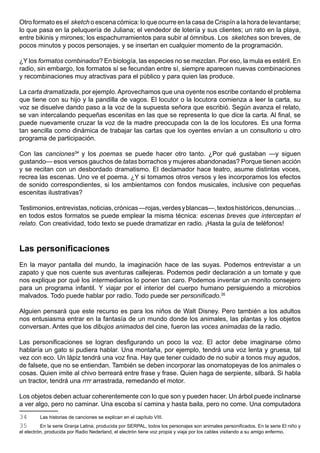 Otro formato es el sketch o escena cómica: lo que ocurre en la casa de Crispín a la hora de levantarse;
lo que pasa en la peluquería de Juliana; el vendedor de lotería y sus clientes; un rato en la playa,
entre bikinis y mirones; los espachurramientos para subir al ómnibus. Los sketches son breves, de
pocos minutos y pocos personajes, y se insertan en cualquier momento de la programación.

¿Y los formatos combinados? En biología, las especies no se mezclan. Por eso, la mula es estéril. En
radio, sin embargo, los formatos sí se fecundan entre sí, siempre aparecen nuevas combinaciones
y recombinaciones muy atractivas para el público y para quien las produce.

La carta dramatizada, por ejemplo. Aprovechamos que una oyente nos escribe contando el problema
que tiene con su hijo y la pandilla de vagos. El locutor o la locutora comienza a leer la carta, su
voz se disuelve dando paso a la voz de la supuesta señora que escribió. Según avanza el relato,
se van intercalando pequeñas escenitas en las que se representa lo que dice la carta. Al final, se
puede nuevamente cruzar la voz de la madre preocupada con la de los locutores. Es una forma
tan sencilla como dinámica de trabajar las cartas que los oyentes envían a un consultorio u otro
programa de participación.

Con las canciones34 y los poemas se puede hacer otro tanto. ¿Por qué gustaban —y siguen
gustando— esos versos gauchos de tatas borrachos y mujeres abandonadas? Porque tienen acción
y se recitan con un desbordado dramatismo. El declamador hace teatro, asume distintas voces,
recrea las escenas. Uno ve el poema. ¿Y si tomamos otros versos y les incorporamos los efectos
de sonido correspondientes, si los ambientamos con fondos musicales, inclusive con pequeñas
escenitas ilustrativas?

Testimonios, entrevistas, noticias, crónicas —rojas, verdes y blancas—, textos históricos, denuncias…
en todos estos formatos se puede emplear la misma técnica: escenas breves que interceptan el
relato. Con creatividad, todo texto se puede dramatizar en radio. ¡Hasta la guía de teléfonos!



Las personificaciones
En la mayor pantalla del mundo, la imaginación hace de las suyas. Podemos entrevistar a un
zapato y que nos cuente sus aventuras callejeras. Podemos pedir declaración a un tomate y que
nos explique por qué los intermediarios lo ponen tan caro. Podemos inventar un monito consejero
para un programa infantil. Y viajar por el interior del cuerpo humano persiguiendo a microbios
malvados. Todo puede hablar por radio. Todo puede ser personificado.35

Alguien pensará que este recurso es para los niños de Walt Disney. Pero también a los adultos
nos entusiasma entrar en la fantasía de un mundo donde los animales, las plantas y los objetos
conversan. Antes que los dibujos animados del cine, fueron las voces animadas de la radio.

Las personificaciones se logran desfigurando un poco la voz. El actor debe imaginarse cómo
hablaría un gato si pudiera hablar. Una montaña, por ejemplo, tendrá una voz lenta y gruesa, tal
vez con eco. Un lápiz tendrá una voz fina. Hay que tener cuidado de no subir a tonos muy agudos,
de falsete, que no se entiendan. También se deben incorporar las onomatopeyas de los animales o
cosas. Quien imite al chivo berreará entre frase y frase. Quien haga de serpiente, silbará. Si habla
un tractor, tendrá una rrrr arrastrada, remedando el motor.

Los objetos deben actuar coherentemente con lo que son y pueden hacer. Un árbol puede inclinarse
a ver algo, pero no caminar. Una escoba sí camina y hasta baila, pero no come. Una computadora
34       Las historias de canciones se explican en el capítulo VIII.
35        En la serie Granja Latina, producida por SERPAL, todos los personajes son animales personificados. En la serie El niño y
el electrón, producida por Radio Nederland, el electrón tiene voz propia y viaja por los cables visitando a su amigo enfermo.
 