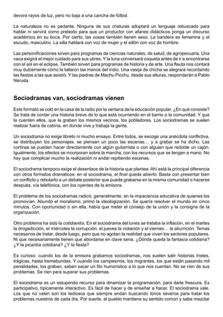 devora rayos de luz, pero no baja a una cancha de fútbol.

La naturaleza no es pedante. Ninguna de sus criaturas adoptará un lenguaje rebuscado para
hablar ni servirá como pretexto para que un productor con afanes didácticos ponga un discurso
académico en su boca. Por cierto, las cosas también tienen sexo. La bandera es femenina y el
escudo, masculino. La silla hablará con voz de mujer y el sillón con voz de hombre.

Las personificaciones sirven para programas de ciencias naturales, de salud, de agropecuaria. Una
vaca exigirá el mejor cuidado para sus ubres. Y la luna conversará coqueta antes de ir a encontrarse
con el sol en el eclipse. También sirven para programas de historia y de arte. Una flauta nos contará
muy dulcemente cómo la tallaron las manos del indio. Una vasija de chicha se alegrará recordando
las fiestas a las que asistió. Y las piedras de Machu Picchu, desde sus alturas, responderán a Pablo
Neruda.



Sociodramas van, sociodramas vienen
Este formato se coló en la casa de la radio por la ventana de la educación popular. ¿En qué consiste?
Se trata de contar una historia breve de lo que está ocurriendo en el barrio o la comunidad. Y que
la cuenten ellos, que la graben los mismos vecinos, los pobladores. Los sociodramas se suelen
realizar fuera de cabina, en donde vive y trabaja la gente.

Un sociodrama no exige libreto ni mucho ensayo. Entre todos, se escoge una anécdota conflictiva,
se distribuyen los personajes, se piensan un poco las escenas… y a grabar se ha dicho. Las
cortinas se pueden hacer directamente con algún guitarrista o con alguien que redoble un cajón.
Igualmente, los efectos se incorporan sobre la marcha, con los recursos que se tengan a mano. No
hay que complicar mucho la realización ni andar repitiendo escenas.

El sociodrama tampoco exige el desenlace de la historia que plantea. Ahí está la principal diferencia
con otros formatos dramáticos: en el sociodrama, el final queda abierto. Basta con presentar bien
un conflicto y rebotarlo a un debate posterior que puede grabarse en la misma comunidad o hacerse
después, vía telefónica, con los oyentes de la emisora.

El problema de los sociodramas radicó, generalmente, en la impaciencia educativa de quienes los
promovían. Abundó el moralismo, primó la ideologización. Se quería resolver el mundo en cinco
minutos. Con oportunidad o sin ella, había que meter el consejo de la unión y la consigna de la
organización.

Otro problema ha sido la cotidianitis. En el sociodrama del lunes se trataba la inflación, en el martes
la drogadicción, el miércoles la corrupción, el jueves la violación y el viernes… la aburrición. Temas
necesarios de tratar, desde luego, pero que no agotan la realidad que viven los sectores populares.
Ni que necesariamente tienen que abordarse en clave seria. ¿Dónde queda la fantasía cotidiana?
¿Y la picardía cotidiana? ¿Y la fiesta?

Es curioso: cuando los de la emisora grabamos sociodramas, nos suelen salir historias tristes,
trágicas, hasta tremebundas. Y cuando los campesinos, los migrantes, los que están pasando mil
penalidades, los graban, saben sacar un filo humorístico a lo que nos cuentan. No se ríen de sus
problemas. Se ríen para superar sus problemas.

El sociodrama es un estupendo recurso para dinamizar la programación, para darle frescura. Es
participativo, típicamente interactivo. Es fácil de hacer y de enseñar a hacer. El sociodrama vale.
Los que no valen son los tediosos que siempre andan buscando tonos severos para tratar los
problemas nuestros de cada día. Por suerte, el pueblo mantiene su sentido común y sabe mezclar
 