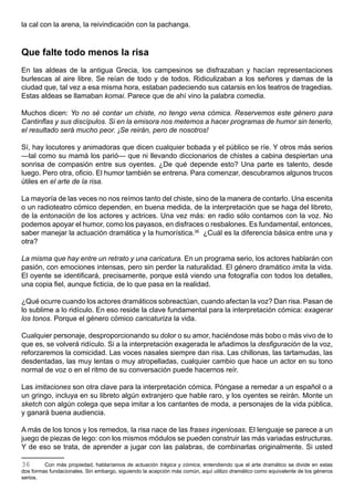 la cal con la arena, la reivindicación con la pachanga.



Que falte todo menos la risa
En las aldeas de la antigua Grecia, los campesinos se disfrazaban y hacían representaciones
burlescas al aire libre. Se reían de todo y de todos. Ridiculizaban a los señores y damas de la
ciudad que, tal vez a esa misma hora, estaban padeciendo sus catarsis en los teatros de tragedias.
Estas aldeas se llamaban komai. Parece que de ahí vino la palabra comedia.

Muchos dicen: Yo no sé contar un chiste, no tengo vena cómica. Reservemos este género para
Cantinflas y sus discípulos. Si en la emisora nos metemos a hacer programas de humor sin tenerlo,
el resultado será mucho peor. ¡Se reirán, pero de nosotros!

Sí, hay locutores y animadoras que dicen cualquier bobada y el público se ríe. Y otros más serios
—tal como su mamá los parió— que ni llevando diccionarios de chistes a cabina despiertan una
sonrisa de compasión entre sus oyentes. ¿De qué depende esto? Una parte es talento, desde
luego. Pero otra, oficio. El humor también se entrena. Para comenzar, descubramos algunos trucos
útiles en el arte de la risa.

La mayoría de las veces no nos reímos tanto del chiste, sino de la manera de contarlo. Una escenita
o un radioteatro cómico dependen, en buena medida, de la interpretación que se haga del libreto,
de la entonación de los actores y actrices. Una vez más: en radio sólo contamos con la voz. No
podemos apoyar el humor, como los payasos, en disfraces o resbalones. Es fundamental, entonces,
saber manejar la actuación dramática y la humorística.36 ¿Cuál es la diferencia básica entre una y
otra?

La misma que hay entre un retrato y una caricatura. En un programa serio, los actores hablarán con
pasión, con emociones intensas, pero sin perder la naturalidad. El género dramático imita la vida.
El oyente se identificará, precisamente, porque está viendo una fotografía con todos los detalles,
una copia fiel, aunque ficticia, de lo que pasa en la realidad.

¿Qué ocurre cuando los actores dramáticos sobreactúan, cuando afectan la voz? Dan risa. Pasan de
lo sublime a lo ridículo. En eso reside la clave fundamental para la interpretación cómica: exagerar
los tonos. Porque el género cómico caricaturiza la vida.

Cualquier personaje, desproporcionando su dolor o su amor, haciéndose más bobo o más vivo de lo
que es, se volverá ridículo. Si a la interpretación exagerada le añadimos la desfiguración de la voz,
reforzaremos la comicidad. Las voces nasales siempre dan risa. Las chillonas, las tartamudas, las
desdentadas, las muy lentas o muy atropelladas, cualquier cambio que hace un actor en su tono
normal de voz o en el ritmo de su conversación puede hacernos reír.

Las imitaciones son otra clave para la interpretación cómica. Póngase a remedar a un español o a
un gringo, incluya en su libreto algún extranjero que hable raro, y los oyentes se reirán. Monte un
sketch con algún colega que sepa imitar a los cantantes de moda, a personajes de la vida pública,
y ganará buena audiencia.

A más de los tonos y los remedos, la risa nace de las frases ingeniosas. El lenguaje se parece a un
juego de piezas de lego: con los mismos módulos se pueden construir las más variadas estructuras.
Y de eso se trata, de aprender a jugar con las palabras, de combinarlas originalmente. Si usted

36       Con más propiedad, hablaríamos de actuación trágica y cómica, entendiendo que el arte dramático se divide en estas
dos formas fundacionales. Sin embargo, siguiendo la acepción más común, aquí utilizo dramático como equivalente de los géneros
serios.
 