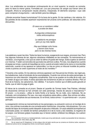 dice: Los aristócratas se consideran erróneamente de un nivel superior, la oración es correcta,
pero no tiene la menor gracia. Formúlela así: Los que presumen de sangre azul tienen alma de
bolígrafo. Ahora la comparación resulta atractiva, inesperada. El elemento sorpresa —que vale
para componer el argumento— vale también para los diálogos.

¿Dónde encontrar frases humorísticas? En la boca de la gente. En las cantinas y los velorios. En
las paredes de las ciudades aparecen expresiones tan pícaras como poéticas, tan absurdas como
elocuentes.

                                            El casco es un sombrero militar
                                                  a prueba de ideas

                                               A preguntas embarazosas
                                                 oídos anticonceptivos

                                                La sabiduría me persigue
                                                 pero yo voy más rápido

                                              Hay que trabajar ocho horas
                                                  y dormir ocho horas
                                               pero no las mismas horas

Las palabras y quien las dice. Todos los tipos humanos, exagerando sus rasgos, provocan risa. Pero
hay algunas maneras de ser, algunos caracteres infaltables en las comedias. Ya mencionamos al
vanidoso, a la engreída, a los que se creen la última chupada del mango. Estos sujetos se admiran
a sí mismos. Y están convencidos de que todos los admiran a ellos. Por eso, nos alegramos cuando
el espejo se rompe, cuando el maquillaje se corre, cuando al orador solemne le viene un incontenible
estornudo, cuando el rey aparece en calzoncillos. La risa es como un tribunal invisible de justicia:
nivela a quienes se creen superiores al resto de los mortales.37

Y levanta a los caídos. En los elencos cómicos aparecen con frecuencia los tímidos, las ingenuas,
los bobalicones, todo el sindicato de los acomplejados. Cuando nos reímos de estos personajes, lo
hacemos con otra intención: integrarlos socialmente. Que no se queden en la orilla de la vida, que
se metan al agua con todos. A estos apocados les tomaremos el pelo en nuestros libretos. Pero al
final de la historia, los salvaremos. Son débiles. Y es bueno mostrar que el débil puede ganarle al
fuerte, que el ratón le pega al gato.

El héroe de la comedia es el pícaro. Desde el Lazarillo de Tormes hasta Tres Patines, infinidad
de situaciones cómicas se han armado con este personaje, mezcla de astucia e imprudencia.38
El pícaro —y la pícara— utiliza la maña frente a la fuerza. No es malo, sino malicioso. No es
malvada, sino enredadora. Por eso, nos caen simpáticos estos pillos y pillas. Nos reímos con ellos,
haciéndonos cómplices de sus travesuras. En el fondo, todos somos —o querríamos ser— un poco
granujas.

La exageración cómica se marcará tanto en los personajes y su actuación como en el montaje de la
obra. Las cortinas musicales de una comedia serán histriónicas, chocantes, ridiculizadoras. Con una
escala de bajos de trompeta puedo despedir al ejecutivo infatuado. Un arpa celestial acompañará al
ruborizado poeta. Un redoble de tambor preludiará el sí de la novia y dos redobles, la negativa de
la suegra. Los famosos golpes musicales aquí sí tienen cabida: enfatizan los diálogos, los vuelven

37          Doc Comparato: El humor es, fundamentalmente, mostrar que el rey está desnudo, revelar la pomposidad de las máscaras y
el ridículo de la presunción. Obra citada, pág. 266.
38        No es casual que El Güegüense, la más antigua obra de teatro escrita que se conserva en América Latina, exprese la
resistencia burlona de los nicaragüenses frente a la dominación española.
 
