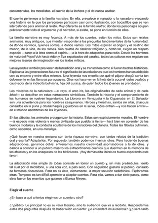 costumbristas, los moralistas, el cuento de la lechera y el de nunca acabar.

El cuento pertenece a la familia narrativa. En ella, prevalece el narrador o la narradora evocando
una historia en la que los personajes participan casi como ilustración, con bocadillos que se van
intercalando para animar el relato. Muy diferente es la familia teatral, donde los personajes ocupan
prácticamente todo el argumento y el narrador, si existe, se pone en función de ellos.

La familia narrativa es muy fecunda. A más de los cuentos, están los mitos. Estos son relatos
anónimos, muy antiguos, que intentan responder a las preguntas fundamentales de la humanidad:
de dónde venimos, quiénes somos, a dónde vamos. Los mitos explican el origen y el destino del
mundo, de la vida, de los dioses. Son relatos de carácter religioso y, como tal, exigen un respeto
especial —tanto a la letra como al espíritu— a la hora de adaptarlos para radio. Desde los hombres
de maíz del Popol Vuh hasta Adán y Eva expulsados del paraíso, todas las culturas nos regalan sus
mejores tesoros de imaginación en los textos míticos.

Las leyendas también provienen de la tradición oral y se transmiten como si fueran hechos históricos.
Explican a las generaciones futuras el significado de las relaciones que los hombres han establecido
con su entorno y entre ellos mismos. Una leyenda nos enseña por qué el pájaro chogüí canta tan
dulcemente en las llanuras paraguayas. Otra nos hace ver en la hoja de la coca el rostro ovalado y
cautivador de la indiecita boliviana, hija del curaca, de quien todos los jóvenes se prendaban.

Los misterios de la naturaleza —el rayo, el arco iris, las originalidades de cada animal y de cada
árbol— se descifran en estas narraciones simbólicas. También la historia y el comportamiento de
los humanos se vuelven legendarios. La Llorona en Venezuela y la Ciguanaba en El Salvador
son una advertencia para los hombres casquivanos. Héroes y heroínas, santos sin altar, chasquis
cansados en la puna y chullachaquis juguetones en la selva, todos entran —y nos hacen entrar—
en el mundo asombroso de las leyendas.

En las fábulas, los animales protagonizan la historia. Estas son explícitamente morales. El hombre
—la especie más violenta y menos civilizada que puebla la tierra— hará bien en aprender de los
buenos modales y la conducta equitativa de los moradores del planeta. Todas las fábulas culminan,
como sabemos, en una moraleja.

¿Qué hacer en nuestra emisora con tanta riqueza narrativa, con tantos relatos de la tradición
oral y escrita? Adaptarlos. Por supuesto, también podemos inventar otros. Pero haciendo buenas
adaptaciones, ganamos doble: entrenamos nuestra creatividad asomándonos a la de otros, y
damos a conocer a un público masivo los extraordinarios cuentos que duermen en la memoria de
los abuelos y en los anaqueles de las bibliotecas. ¡Hay demasiada literatura buena esperando este
favor!

La adaptación más simple de todas consiste en tomar un cuento y, sin más preámbulos, leerlo
tal cual por el micrófono, a una sola voz, a palo seco. Con seguridad gustará al público, cansado
de formatos discursivos. Pero no es ésta, ciertamente, la mejor solución radiofónica. Exploremos
otras. Tampoco es tan difícil aprender a adaptar cuentos. Para ello, vamos a dar siete pasos, como
siete fueron los enanitos que guiaron a Blanca Nieves.


Elegir el cuento

¿En base a qué criterios elegimos un cuento u otro?

El público. Lo principal no es su valor literario, sino la audiencia que va a recibirlo. Respondamos
estas dos preguntas después de haber leído el cuento: ¿lo entenderá mi audiencia? (¿o será tanto
 