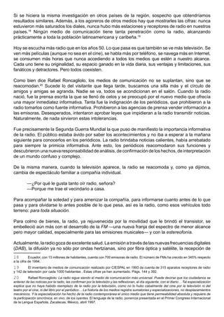 Si se hiciera la misma investigación en otros países de la región, sospecho que obtendríamos
resultados similares. Además, a los agoreros de otros medios hay que mostrarles las cifras: nunca
estuvieron más saturados los diales, nunca hubo más estaciones y receptores de radio en nuestros
países.18 Ningún medio de comunicación tiene tanta penetración como la radio, alcanzando
prácticamente a toda la población latinoamericana y caribeña.19

Hoy se escucha más radio que en los años 50. Lo que pasa es que también se ve más televisión. Se
ven más películas (aunque no sea en el cine), se habla más por teléfono, se navega más en Internet,
se consumen más horas que nunca accediendo a todos los medios que estén a nuestro alcance.
Cada uno tiene su originalidad, su espacio ganado en la vida diaria, sus ventajas y limitaciones, sus
fanáticos y detractores. Pero todos coexisten.

Como bien dice Rafael Roncagliolo, los medios de comunicación no se suplantan, sino que se
reacomodan.20 Sucede lo del visitante que llega tarde, buscamos una silla más y el círculo de
amigos y amigas se agranda. Nadie se va, todos se acondicionan en el salón. Cuando la radio
nació, fue la prensa escrita la que se llenó de celos y se preocupó por el nuevo medio que ofrecía
una mayor inmediatez informativa. Tanta fue la indignación de los periódicos, que prohibieron a la
radio tomarlos como fuente informativa. Prohibieron a las agencias de prensa vender información a
las emisoras. Desesperados, intentaron aprobar leyes que impidieran a la radio transmitir noticias.
Naturalmente, de nada sirvieron estas intolerancias.

Fue precisamente la Segunda Guerra Mundial la que puso de manifiesto la importancia informativa
de la radio. El público estaba ávido por saber los acontecimientos y no iba a esperar a la mañana
siguiente para conocerlos en los periódicos. La radio brindaba noticias calientes, había arrebatado
para siempre la primicia informativa. Ante esto, los periódicos reacomodaron sus funciones y
descubrieron una nueva responsabilidad de análisis, de confirmación de los hechos, de interpretación
de un mundo confuso y complejo.

De la misma manera, cuando la televisión aparece, la radio se reacomoda y, como ya dijimos,
cambia de espectáculo familiar a compañía individual.

         —¿Por qué le gusta tanto oír radio, señora?
         —Porque me trae el vecindario a casa.

Para acompañar la soledad y para amenizar la compañía, para informarse cuanto antes de lo que
pasa y para olvidarse lo antes posible de lo que pesa, así es la radio, como esos vehículos todo
terreno: para toda situación.

Para colmo de bienes, la radio, ya rejuvenecida por la movilidad que le brindó el transistor, se
embelleció aún más con el desarrollo de la FM —una nueva franja del espectro de menor alcance
pero mayor calidad, especialmente para las emisiones musicales— y con la estereofonía.

Actualmente, la radio goza de excelente salud. La emisión a través de las nuevas frecuencias digitales
(DAB), la difusión ya no sólo por ondas hertzianas, sino por fibra óptica y satélite, la recepción de
18         Ecuador, con 13 millones de habitantes, cuenta con 700 emisoras de radio. El número de FMs ha crecido en 345% respecto
a la cifra de 1994.
19        El inventario de medios de comunicación realizado por CIESPAL en 1993 da cuenta de 315 aparatos receptores de radio
y 142 de televisión por cada 1000 habitantes . Estas cifras ya han aumentado. Págs. 144 y 392.
20         Rafael Roncagliolo: La radio sigue siendo el medio de comunicación más universal. Puede decirse que los ciudadanos se
enteran de las noticias por la radio, las confirman por la televisión y las reflexionan, al día siguiente, con el diario… Tal especialización
explica que no haya habido reemplazo de la radio por la televisión, como no lo hubo cabalmente del cine por la televisión ni del
teatro por el cine, ni del libro por el periódico… La historia de los medios registra sumatorias y especializaciones, no desplazamientos
mecánicos. Y la especialización ha hecho de la radio contemporánea el único medio que tiene permeabilidad absoluta y requiere de
la participación sincrónica, en vivo, de los oyentes. El lenguaje de la radio, ponencia presentada en el Primer Congreso Internacional
de la Lengua Española, Zacatecas, México, abril 1997.
 