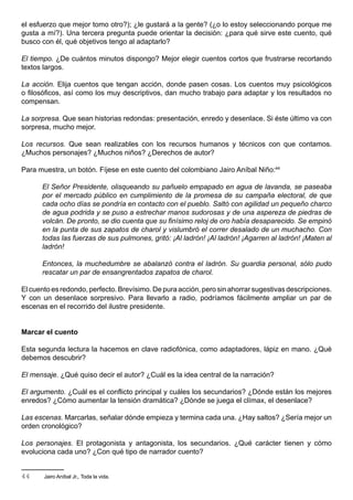 el esfuerzo que mejor tomo otro?); ¿le gustará a la gente? (¿o lo estoy seleccionando porque me
gusta a mí?). Una tercera pregunta puede orientar la decisión: ¿para qué sirve este cuento, qué
busco con él, qué objetivos tengo al adaptarlo?

El tiempo. ¿De cuántos minutos dispongo? Mejor elegir cuentos cortos que frustrarse recortando
textos largos.

La acción. Elija cuentos que tengan acción, donde pasen cosas. Los cuentos muy psicológicos
o filosóficos, así como los muy descriptivos, dan mucho trabajo para adaptar y los resultados no
compensan.

La sorpresa. Que sean historias redondas: presentación, enredo y desenlace. Si éste último va con
sorpresa, mucho mejor.

Los recursos. Que sean realizables con los recursos humanos y técnicos con que contamos.
¿Muchos personajes? ¿Muchos niños? ¿Derechos de autor?

Para muestra, un botón. Fíjese en este cuento del colombiano Jairo Aníbal Niño:44

      El Señor Presidente, olisqueando su pañuelo empapado en agua de lavanda, se paseaba
      por el mercado público en cumplimiento de la promesa de su campaña electoral, de que
      cada ocho días se pondría en contacto con el pueblo. Saltó con agilidad un pequeño charco
      de agua podrida y se puso a estrechar manos sudorosas y de una aspereza de piedras de
      volcán. De pronto, se dio cuenta que su finísimo reloj de oro había desaparecido. Se empinó
      en la punta de sus zapatos de charol y vislumbró el correr desalado de un muchacho. Con
      todas las fuerzas de sus pulmones, gritó: ¡Al ladrón! ¡Al ladrón! ¡Agarren al ladrón! ¡Maten al
      ladrón!

      Entonces, la muchedumbre se abalanzó contra el ladrón. Su guardia personal, sólo pudo
      rescatar un par de ensangrentados zapatos de charol.

El cuento es redondo, perfecto. Brevísimo. De pura acción, pero sin ahorrar sugestivas descripciones.
Y con un desenlace sorpresivo. Para llevarlo a radio, podríamos fácilmente ampliar un par de
escenas en el recorrido del ilustre presidente.


Marcar el cuento

Esta segunda lectura la hacemos en clave radiofónica, como adaptadores, lápiz en mano. ¿Qué
debemos descubrir?

El mensaje. ¿Qué quiso decir el autor? ¿Cuál es la idea central de la narración?

El argumento. ¿Cuál es el conflicto principal y cuáles los secundarios? ¿Dónde están los mejores
enredos? ¿Cómo aumentar la tensión dramática? ¿Dónde se juega el clímax, el desenlace?

Las escenas. Marcarlas, señalar dónde empieza y termina cada una. ¿Hay saltos? ¿Sería mejor un
orden cronológico?

Los personajes. El protagonista y antagonista, los secundarios. ¿Qué carácter tienen y cómo
evoluciona cada uno? ¿Con qué tipo de narrador cuento?


44     Jairo Aníbal Jr., Toda la vida.
 