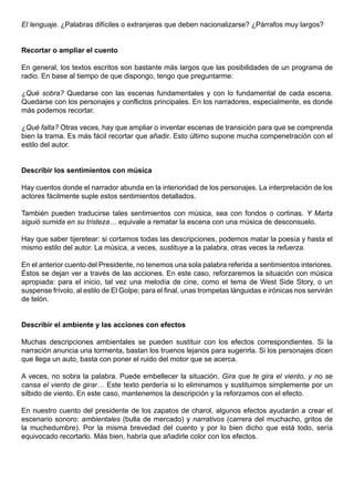 El lenguaje. ¿Palabras difíciles o extranjeras que deben nacionalizarse? ¿Párrafos muy largos?


Recortar o ampliar el cuento

En general, los textos escritos son bastante más largos que las posibilidades de un programa de
radio. En base al tiempo de que dispongo, tengo que preguntarme:

¿Qué sobra? Quedarse con las escenas fundamentales y con lo fundamental de cada escena.
Quedarse con los personajes y conflictos principales. En los narradores, especialmente, es donde
más podemos recortar.

¿Qué falta? Otras veces, hay que ampliar o inventar escenas de transición para que se comprenda
bien la trama. Es más fácil recortar que añadir. Esto último supone mucha compenetración con el
estilo del autor.


Describir los sentimientos con música

Hay cuentos donde el narrador abunda en la interioridad de los personajes. La interpretación de los
actores fácilmente suple estos sentimientos detallados.

También pueden traducirse tales sentimientos con música, sea con fondos o cortinas. Y Marta
siguió sumida en su tristeza… equivale a rematar la escena con una música de desconsuelo.

Hay que saber tijeretear: si cortamos todas las descripciones, podemos matar la poesía y hasta el
mismo estilo del autor. La música, a veces, sustituye a la palabra, otras veces la refuerza.

En el anterior cuento del Presidente, no tenemos una sola palabra referida a sentimientos interiores.
Éstos se dejan ver a través de las acciones. En este caso, reforzaremos la situación con música
apropiada: para el inicio, tal vez una melodía de cine, como el tema de West Side Story, o un
suspense frívolo, al estilo de El Golpe; para el final, unas trompetas lánguidas e irónicas nos servirán
de telón.


Describir el ambiente y las acciones con efectos

Muchas descripciones ambientales se pueden sustituir con los efectos correspondientes. Si la
narración anuncia una tormenta, bastan los truenos lejanos para sugerirla. Si los personajes dicen
que llega un auto, basta con poner el ruido del motor que se acerca.

A veces, no sobra la palabra. Puede embellecer la situación. Gira que te gira el viento, y no se
cansa el viento de girar… Este texto perdería si lo eliminamos y sustituimos simplemente por un
silbido de viento. En este caso, mantenemos la descripción y la reforzamos con el efecto.

En nuestro cuento del presidente de los zapatos de charol, algunos efectos ayudarán a crear el
escenario sonoro: ambientales (bulla de mercado) y narrativos (carrera del muchacho, gritos de
la muchedumbre). Por la misma brevedad del cuento y por lo bien dicho que está todo, sería
equivocado recortarlo. Más bien, habría que añadirle color con los efectos.
 