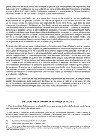 ¿Será cierto que la radio perdió para siempre el género que históricamente le proporcionó más
audiencia? Una investigadora me respondió: Sí, es cierto. En San Salvador hicimos una encuesta y
apenas el 4% solicitó radionovelas. Obviamente, nadie pide lo que desconoce. Si durante años no
ha habido oferta —o ha sido mala—, tampoco puede haber demanda.

Los tiempos han cambiado, no cabe duda. Los ritmos de la audiencia se han acelerado,
especialmente en las grandes ciudades. Tal vez en los agitados públicos de Caracas o de Lima
ya no tengan cabida las radionovelas con capítulos de media hora. Pero, ¿qué decir de otros
programas dramatizados? Gil Gomes en Sao Paulo saca al aire noticias policiales inconclusas y
pide llamadas de sus entusiastas oyentes para que resuelvan los casos. Como éstos son reales,
contados por esposas sufridas o por ciudadanos estafados, después de la representación hecha
por el elenco de la emisora, los protagonistas de la vida real se presentan en cabina y los oyentes
dialogan con ellos y les dan consejos. Sensacionalismos aparte, ¿no podríamos imaginar formatos
así? Si la interactividad es una de las mejores ventajas comparativas de nuestro medio, ¿no
podríamos democratizar los argumentos, hacer que el público los resuelva, recuperar para la radio
las sugestivas técnicas teatrales de otro brasileño, Augusto Boal?45

El género dramático no se agota en el radioteatro o la radionovela. Hay múltiples formatos —cortos,
cómicos, creativos— que, bien empleados, podrían devolver un resplandor de juventud a nuestros
empolvados productores. Pero no es asunto de insertar un espacio más, actuado o narrado, en el
horario de transmisiones. Como el género periodístico o el musical, también el dramático atraviesa
toda la programación. Lo dramático pasa por unos locutores dinámicos, cautivantes. Pasa por
una reportera que estaba allí, junto a don Cristóbal, para recoger sus primeras palabras al pisar
tierra americana.46 Y por un salsero que hace caricaturas musicales sobre la situación que vive su
país.47 Hacer drama es darle permiso a la fantasía, explotar el lenguaje radiofónico en todas sus
potencialidades. Dramático es el periodista que ambienta sus noticias con ruidos de guerra y repicar
de campanas. Dramático es el moderador que, sin querer queriendo, mete fuego en sus debates.
Dramático es el director que prefiere arrepentirse de locuras que de rutinas y la discotecaria que
combina los discos con la misma pasión de una noche de bodas. Lo dramático es transversal a toda
la producción radiofónica.

El drama es vida, expresión de vida. Dramatizar la programación es vitalizarla. Un antiguo afiche
catalán de principios de siglo rezaba así: Cada uno en su casa y la radio en la de todos. En esta
época de emisoras demasiado cuerdas, domesticadas con la consigna de música y noticias, me
atrevo a traducirlo para los colegas: cada uno en su radio y el drama en la de todos.




                           DINÁMICAS PARA CAPACITAR EN ACTUACIÓN DRAMÁTICA

1- Para desinhibirse. Todos se ponen en círculo. En coro, cada uno da el grito más fuerte que pueda, la risa
más estentórea, el llanto más sobreactuado…

 2- Para valorar la propia voz. Cada participante graba su voz durante unos segundos. La escucha él y la
escuchan todos. Quien grabó debe decir tres cualidades que encuentra en su voz. Los demás confirmarán
o no su apreciación. Comprobar que no conocemos ni amamos nuestra voz.

45       Augusto Boal, Teatro do oprimido. Rio de Janeiro, 1983.
46        Véase la serie Noticias de Última Ira, AMARC, 1992.
47        FM La Luna, en Quito, acompañó la caída de Abdalá Bucaram acomodando canciones muy conocidas, como la Mochila
Azul y Talento de Televisión, con letras satíricas referidas a la corrupción y descalabro que vivía el país. La gente cantó y bailó en las
calles este hit parade político.
 