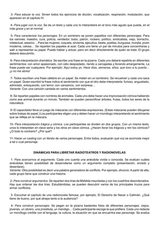 3- Para educar la voz. Sirven todos los ejercicios de dicción, vocalización, respiración, modulación, que
aparecen en el capítulo IV.

4- Para jugar con la voz. Se da un texto y cada uno lo interpretará en el tono más agudo que pueda, en el
más grave y en el normal.

 5- Para caracterizar los personajes. En un sombrero se ponen papelitos con diferentes personajes. Para
los varones: maestro, cura, policía, vendedor, bobo, patrón, rockero, político, sindicalista, viejo, borracho,
intelectual, asesino… Para las mujeres: coqueta, sirvienta, ejecutiva, beata, poetisa, burguesa, monjita, joven
moderna, celosa… Se reparten los papeles al azar. Cada uno tiene un par de minutos para concentrarse y
salir a representar su papel. Puede hablar y actuar, pero sin decir directamente de quién se trata. El grupo
deberá descubrirlo.

 6- Para interpretación dramática. Se escribe una frase en la pizarra. Cada uno deberá repetirla en diferentes
sentimientos: con amor apasionado, con odio despiadado, riendo a carcajadas y llorando amargamente. La
frase puede ser cualquiera. Por ejemplo: Aquí estoy yo. Hace días, semanas, años, que toco a tu puerta…
¡y no me abres!

7- Todos escriben una frase célebre en un papel. Se meten en un sombrero. Se revuelven y cada uno saca
un papel. Quien escribió la frase indica el sentimiento con que el otro debe interpretarla: furioso, angustiado,
admirado, enloquecido, con terror, con cansancio, con sorpresa…
Variante: Con una canción cantada en varios sentimientos.

8- Se reparten papeles con nombres de animales. Cada uno debe hacer una improvisación cómica hablando
como ese animal durante un minuto. También se pueden personificar árboles, frutas, todos los seres de la
naturaleza.

9- El capacitador lleva un juego de máscaras con diferentes expresiones. (Estas máscaras pueden dibujarse
sobre bolsas de papel.) Los participantes eligen una y deben hacer un monólogo interpretando el sentimiento
que se refleja en la máscara.

10- Para interpretación trágica y cómica. Los participantes se dividen en dos grupos. Con un mismo texto,
unos lo interpretan en clave seria y los otros en clave cómica. ¿Hacen llorar los trágicos y reír los cómicos?
¿O todo lo contrario? ¿Por qué?

11- Hacer un casting con un libreto de varios personajes. Entre todos, evaluarán qué voz se acomoda mejor
a tal o cual personaje.


                   DINÁMICAS PARA LIBRETAR RADIOTEATROS Y RADIONOVELAS

 1- Para acercarnos al argumento. Cada uno cuenta una anécdota vivida o conocida. Se evalúan cuáles
anécdotas tienen posibilidad de desarrollarse como un argumento completo (presentación, enredo y
desenlace).
Variante: Otra posibilidad es decir una palabra generadora de conflicto. Por ejemplo, divorcio. A partir de ella,
cada grupo tiene que construir una historia.

2- Para construir argumentos. Se reparten dos tiras de Mafalda mezcladas y con los cuadritos desordenados.
Hay que ordenar las dos tiras. Estudiándolas, se pueden descubrir varios de los principales trucos para
armar conflictos.

 3- Escuchar el capítulo de una radionovela famosa, por ejemplo, El Derecho de Nacer o Calimán. ¿Qué
tiene de bueno, por qué atrapa tanto a la audiencia?

 4- Para construir personajes. Se pegan en la pizarra bastantes fotos de diferentes personajes: viejos,
jóvenes, un obrero, una prostituta, un mendigo… Cada participante escoge la que prefiera. Cada uno redacta
un monólogo creíble con el lenguaje, la cultura, la situación en que se encuentra ese personaje. Se evalúa
 
