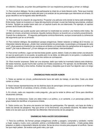 en colectivo. Después, se juntan dos participantes con sus respectivos personajes y arman un diálogo.

 5- Para construir diálogos. Se da a cada participante la mitad de un texto literario corto. Tiene que inventar
la otra mitad, acomodándose al estilo del autor y al carácter de los personajes que intervienen en el texto. El
grupo decidirá si se ha logrado esta identificación.

 6- Para estimular la creación de argumentos. Proyectar una película corta donde la trama esté entretejida.
Entre todos, hacen en la pizarra un mapa del argumento principal, cruzan las historias secundarias, analizan
la trama. También se puede hacer esto con un capítulo bueno de una telenovela. Por ejemplo, el capítulo
primero de El Dueño del Mundo.

 7- Otro ejercicio que puede ayudar para estimular la creatividad es construir una historia entre todos. Se
sientan en círculo y el primero comienza: Aquella mañana Nicanor se levantó con un extraño presentimiento.
Cuando fue a desayunar… El segundo participante continúa libremente, aunque conservando la coherencia
del argumento que se va armando.

 8- Para redactar diálogos. Se establecen parejas antagónicas. Deben redactar un diálogo de 2 minutos. Lo
interpretan delante del grupo. ¿Están bien caracterizados los personajes, la psicología y el lenguaje de cada
uno? ¿Qué pasaría si invertimos los nombres en el libreto y el marido dice los parlamentos de la esposa y al
revés? ¿Se nota la diferencia? ¿O son diálogos sin personalidad, intercambiables?

 9- Para armar conflictos. Jugar con las tres bolas (poder, querer, deber). Cada uno debe contar una situación
en que se quiera pero no se pueda, se pueda pero no se deba, se deba pero no se quiera, o cualquiera de
las posibles combinaciones en que estos tres verbos se contraponen.

10- Para inventar sorpresas. Debe ser una sorpresa, dado que nadie ha inventado todavía esta dinámica.
De todas maneras, ayuda mucho leer cuentos con finales sorpresivos. Por ejemplo, los de Benedetti, Rulfo,
Cortázar, Jairo Aníbal y otros tantos. Analizar las pistas y despistes que el autor fue dejando caer a lo largo
del texto.


                                    DINÁMICAS PARA HACER HUMOR

1- Todos se sientan en círculo, preferentemente fuera del salón de trabajo, al aire libre. Cada uno debe
contar un chiste.

2- Hacer breves representaciones de los distintos tipos de personajes cómicos que aparecen en el Manual
de la Risa (ALER 9): el vanidoso, el terco, el bobo, el pícaro…

3- En círculo, cada uno responde a esta pregunta: ¿de qué te reíste la última vez? Sirve para identificar
situaciones cómicas.

4- Ejercicio de imitaciones. Cada uno debe imitar a un político, a un cantante, a un personaje público. El
grupo tratará de identificar a la persona imitada.

5- Todos contra uno. Se arma una escena con todos los participantes. Por ejemplo, uno hace de chofer y
todos los demás de pasajeros. Hay que armar un lío fenomenal, una protesta creciente. No deben hablar
todos a la vez para que se entiendan las diferentes intervenciones de los pasajeros.


                               DINÁMICAS PARA HACER SOCIODRAMAS

 1- Para los conflictos. Se forman parejas antagónicas (chofer y pasajero, comprador y vendedor, marido
y mujer, suegra y nuera, cura y pecador, policía y contrabandista, médico y paciente…) Cada pareja debe
preparar un pleito e interpretarlo delante de todos. Se les da cinco minutos para preparar el conflicto. Ganan
los que mejor peleen. Se evalúa cuál gustó más y por qué.
 