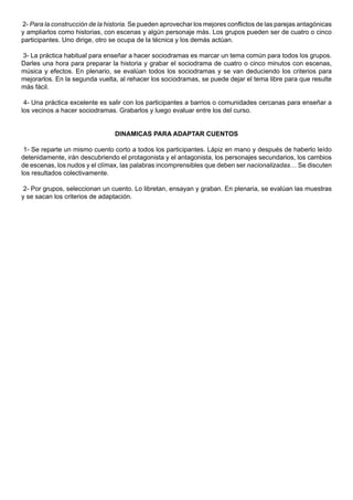2- Para la construcción de la historia. Se pueden aprovechar los mejores conflictos de las parejas antagónicas
y ampliarlos como historias, con escenas y algún personaje más. Los grupos pueden ser de cuatro o cinco
participantes. Uno dirige, otro se ocupa de la técnica y los demás actúan.

3- La práctica habitual para enseñar a hacer sociodramas es marcar un tema común para todos los grupos.
Darles una hora para preparar la historia y grabar el sociodrama de cuatro o cinco minutos con escenas,
música y efectos. En plenario, se evalúan todos los sociodramas y se van deduciendo los criterios para
mejorarlos. En la segunda vuelta, al rehacer los sociodramas, se puede dejar el tema libre para que resulte
más fácil.

 4- Una práctica excelente es salir con los participantes a barrios o comunidades cercanas para enseñar a
los vecinos a hacer sociodramas. Grabarlos y luego evaluar entre los del curso.


                                 DINAMICAS PARA ADAPTAR CUENTOS

 1- Se reparte un mismo cuento corto a todos los participantes. Lápiz en mano y después de haberlo leído
detenidamente, irán descubriendo el protagonista y el antagonista, los personajes secundarios, los cambios
de escenas, los nudos y el clímax, las palabras incomprensibles que deben ser nacionalizadas… Se discuten
los resultados colectivamente.

 2- Por grupos, seleccionan un cuento. Lo libretan, ensayan y graban. En plenaria, se evalúan las muestras
y se sacan los criterios de adaptación.
 