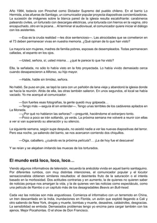 Año 1984, todavía con Pinochet como Dictador Supremo del pueblo chileno. En el barrio Lo
Hermida, a las afueras de Santiago, un comunicador popular proyecta diapositivas concientizadoras.
La sucesión de imágenes sobre la blanca pared de la iglesia resulta escalofriante: carabineros
pateando civiles, un torturado con descargas eléctricas, una torturada con hierros en la vagina, otro
encapuchado, otro en la picana… Al terminar el audiovisual, el comunicador quiere iniciar el diálogo
con los asistentes.

       —Esa es la cruda realidad —les dice sentencioso—. Las atrocidades que se cometieron en
el 73 deben permanecer vivas en nuestra memoria. ¿Qué opinan de lo que han visto?

La mayoría son mujeres, madres de familia pobres, esposas de desempleados. Todas permanecen
calladas, el espanto en los ojos.

      —Usted, señora, sí, usted misma… ¿qué le parece lo que ha visto?

Ella, la señalada, no sólo lo había visto en la foto proyectada. Lo había vivido demasiado cerca
cuando desaparecieron a Alfonso, su hijo mayor.

      —Hable, hable sin timidez, señora.

No habló. Se puso en pie, se tapó la cara con un pañolón de lana vieja y abandonó la iglesia donde
se hacía la reunión. Atrás de ella, las otras también salieron. En unos segundos, el local se había
vaciado. Yo me acerqué al comunicador:

       —Son fuertes esas fotografías, la gente quedó muy golpeada…
       —Tengo más —seguía él sin entender—. Tengo unas terribles de los cadáveres apilados en
La Moneda.
       —¿Por qué no hablaron las señoras? —pregunté, haciéndome el extranjero tonto.
       —Poco a poco se irán soltando, ya verás. La próxima semana me volveré a reunir con ellas
a ver si van superando su alienación y su silencio.

La siguiente semana, según supe después, no asistió nadie a ver las nuevas diapositivas del terror.
Pero esa noche, ya saliendo del barrio, se nos acercaron corriendo dos chiquillos.

      —Oiga, caballero, ¿cuándo es la próxima película?… ¡La de hoy fue el descueve!

Y se reían y se alejaban imitando las muecas de los torturados.



El mundo está loco, loco, loco…
Viendo algunos informativos de televisión, recuerdo la anécdota vivida en aquel barrio santiaguino.
Por diferentes rumbos, con muy distintas intenciones, el comunicador popular y el locutor
sensacionalista obtienen similares resultados: el desinterés fruto de la saturación o el interés
basado en la morbosidad. Dos actitudes contrarias y en aumento, la de quienes no quieren saber
de noticias porque nos amargan la vida, y la de quienes ven las noticias como espectáculo, como
una película de Rambo o un capítulo más de los desagradables Beavis an Butt-head.

Cada vez las noticias son más angustiosas. Comienza el informativo con un terremoto en China,
un tren descarrilado en la India, inundaciones en Florida, un avión que explotó llegando a Cali y
otro saliendo de New York, drogas y muerte, bombas y muerte, desastres, catástrofes, desgracias.
La sensibilidad se embota. Demasiados problemas tengo yo encima para cargar también con los
ajenos. Mejor Pocahontas. O el show de Don Francisco.
 