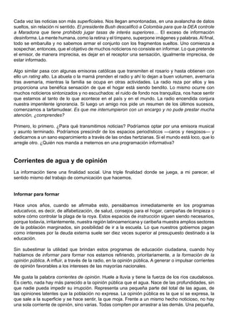 Cada vez las noticias son más superficiales. Nos llegan amontonadas, en una avalancha de datos
sueltos, sin relación ni sentido. El presidente Bush descalificó a Colombia para que la DEA controle
a Maradona que tiene prohibido jugar tasas de interés superiores… El exceso de información
desinforma. La mente humana, como la retina y el tímpano, superpone imágenes y palabras. Al final,
todo se embarulla y no sabemos armar el conjunto con los fragmentos sueltos. Uno comienza a
sospechar, entonces, que el objetivo de muchos noticieros no consiste en informar. Lo que pretende
el emisor, de manera imprecisa, es dejar en el receptor una sensación, igualmente imprecisa, de
estar informado.

Algo similar pasa con algunas emisoras católicas que transmiten el rosario y hasta obtienen con
ello un rating alto. La abuela o la mamá prenden el radio y ahí lo dejan a buen volumen, avemaría
tras avemaría, mientras la familia se ocupa en otras actividades. La radio reza por ellos y les
proporciona una benéfica sensación de que el hogar está siendo bendito. Lo mismo ocurre con
muchos noticieros sintonizados y no escuchados: el ruido de fondo nos tranquiliza, nos hace sentir
que estamos al tanto de lo que acontece en el país y en el mundo. La radio encendida conjura
nuestra impenitente ignorancia. Si luego un amigo nos pide un resumen de los últimos sucesos,
comenzamos a tartamudear. Es que me interrumpieron con un encargo y no pude prestar mucha
atención, ¿comprendes?

Primero, lo primero. ¿Para qué transmitimos noticias? Podríamos optar por una emisora musical
y asunto terminado. Podríamos prescindir de los espacios periodísticos —caros y riesgosos— y
dedicarnos a un sano esparcimiento a través de las ondas hertzianas. Si el mundo está loco, que lo
arregle otro. ¿Quién nos manda a meternos en una programación informativa?



Corrientes de agua y de opinión
La información tiene una finalidad social. Una triple finalidad donde se juega, a mi parecer, el
sentido mismo del trabajo de comunicación que hacemos.


Informar para formar

Hace unos años, cuando se afirmaba esto, pensábamos inmediatamente en los programas
educativos, es decir, de alfabetización, de salud, consejos para el hogar, campañas de limpieza o
sobre cómo controlar la plaga de la roya. Estos espacios de instrucción siguen siendo necesarios,
porque todavía, irritantemente, nuestra región latinoamericana y caribeña muestra amplios sectores
de la población marginados, sin posibilidad de ir a la escuela. Lo que nuestros gobiernos pagan
como intereses por la deuda externa suele ser diez veces superior al presupuesto destinado a la
educación.

Sin subestimar la utilidad que brindan estos programas de educación ciudadana, cuando hoy
hablamos de informar para formar nos estamos refiriendo, prioritariamente, a la formación de la
opinión pública. A influir, a través de la radio, en la opinión pública. A generar o impulsar corrientes
de opinión favorables a los intereses de las mayorías nacionales.

Me gusta la palabra corrientes de opinión. Huele a lluvia y tiene la fuerza de los ríos caudalosos.
Es cierto, nada hay más parecido a la opinión pública que el agua. Nace de las profundidades, sin
que nadie pueda impedir su irrupción. Representa una pequeña parte del total de las aguas, de
las opiniones latentes que la población no expresa. La opinión pública es la que sí se expresa, la
que sale a la superficie y se hace sentir, la que moja. Frente a un mismo hecho noticioso, no hay
una sola corriente de opinión, sino varias. Todas compiten por arrastrar a las demás. Una pequeña,
 