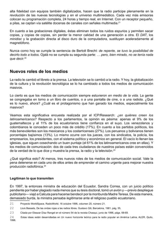 alta fidelidad con equipos también digitalizados, hacen que la radio participe plenamente en la
revolución de las nuevas tecnologías y en el universo multimediático. Cada vez más emisoras
colocan su programación completa, 24 horas y tiempo real, en Internet. Con un receptor pequeño,
a pilas, se captan vía satélite docenas de canales con señales multimedia.21

En cuanto a las grabaciones digitales, éstas eliminan todos los ruidos espurios y permiten sacar
copias, y copias de copias, sin perder la menor calidad de una generación a otra. El DAT, los
minidisc y la grabación directa al disco duro de la computadora, sustituyen aceleradamente al
magnetófono.

Nunca como hoy se cumple la sentencia de Bertolt Brecht: de repente, se tuvo la posibilidad de
decirlo todo a todos. Ojalá no se cumpla su segunda parte: … pero, bien mirado, no se tenía nada
que decir.22



Nuevos roles de los medios
La radio le cambió el libreto a la prensa. La televisión se lo cambió a la radio. Y hoy, la globalización
de la cultura y la revolución tecnológica se lo ha cambiado a todos los medios de comunicación
masivos.

Lo cierto es que los medios de comunicación siempre estuvieron en medio de la vida. La gente
se congregaba en torno a un libro de cuentos, o a una pantalla de cine, o a una radiola. ¿Qué
es lo nuevo, ahora? ¿Cuál es el protagonismo que han ganado los medios, especialmente los
masivos?

Veamos esta significativa encuesta realizada por el ICP/Research: ¿en quiénes creen los
latinoamericanos? Respecto a los parlamentos, la opinión es pésima: apenas el 9% de los
guatemaltecos y el 11% de los ecuatorianos tiene confianza en el suyo. Los venezolanos y
colombianos le conceden un poco más de crédito (17%). En cuanto a los partidos políticos, los
más benevolentes son los mexicanos y los costarricenses (27%). Los peruanos y bolivianos tienen
porcentajes bajísimos (13%). Lo mismo ocurre con los jueces, con los sindicatos, la policía, los
empresarios, los presidentes, con el sistema político y económico en general. El vacío lo llenan las
iglesias, que siguen cosechando un buen puntaje (el 61% de los latinoamericanos cree en ellas). Y
los medios de comunicación: dos de cada tres ciudadanos de nuestros países están convencidos
de la verdad de lo que dice y muestra la prensa, la radio y la televisión.23

¿Qué significa esto? Al menos, tres nuevos roles de los medios de comunicación social. Vale la
pena detenerse en cada uno de ellos antes de emprender el camino urgente para mejorar nuestra
producción radiofónica.24


Legitiman lo que transmiten

En 1997, la entonces ministra de educación del Ecuador, Sandra Correa, con un juicio político
pendiente por haber plagiado nada menos que su tesis doctoral, tomó un avión y —previo despliegue
publicitario— viajó a Calcuta para hacerse bendecir por la moribunda Madre Teresa. De esta manera,
demasiado burda, la ministra pensaba legitimarse ante el religioso pueblo ecuatoriano.
21      Proyecto WorldSpace, RadioWorld, 16 octubre 1996, volumen 20, número 21.
22      Lluís Bassets, De las ondas rojas a las radios libres. Gustavo Gili, Barcelona, 1981, pág. 55.
23      Citada por Eleazar Díaz Rangel en el número 54 de la revista Chasqui, junio de 1996, págs. 68-69.
24      Estas ideas están desarrolladas en Un nuevo horizonte teórico para la radio popular en América Latina, ALER, Quito,
1996.
 