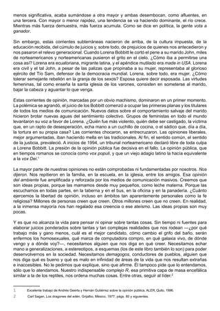 menos significativa, acaba sumándose a otra mayor y ambas desembocan, como afluentes, en
una tercera. Con mayor o menor rapidez, una tendencia se va haciendo dominante, el río crece.
Mientras más fuerza demuestra, más fuerza acumula. Como se dice en política, la gente vota a
ganador.

Sin embargo, estas corrientes subterráneas nacieron de arriba, de la cultura impuesta, de la
educación recibida, del cúmulo de juicios y, sobre todo, de prejuicios de quienes nos antecedieron y
nos pasaron el relevo generacional. Cuando Lorena Bobbitt le cortó el pene a su marido John, miles
de norteamericanos y norteamericanas pusieron el grito en el cielo. ¿Cómo iba a permitirse una
cosa así? Lorena era ecuatoriana, migrante latina, y el apéndice mutilado era made in USA. Lorena
era civil y el tal John, a pesar de las palizas que propinaba a su mujer, representaba al glorioso
ejército del Tío Sam, defensor de la democracia mundial. Lorena, sobre todo, era mujer. ¿Cómo
tolerar semejante rebelión en la granja de los sexos? Esposa quiere decir esposada. Las virtudes
femeninas, tal como enseña la santa iglesia de los varones, consisten en someterse al marido,
bajar la cabeza y aguantar lo que venga.

Estas corrientes de opinión, marcadas por un obvio machismo, dominaron en un primer momento.
La polémica se agrandó, el juicio de los Bobbitt comenzó a ocupar las primeras planas y los titulares
de todos los medios de comunicación. Nuevos datos sobre el comportamiento salvaje del marido
hicieron brotar nuevas aguas del sentimiento colectivo. Grupos de feministas en todo el mundo
levantaron su voz a favor de Lorena. ¿Quién fue más violento, quién debe ser castigado, la víctima
que, en un rapto de desesperación, echa mano a un cuchillo de cocina, o el sádico que, día a día,
la tortura en su propia casa? Las corrientes chocaron, se entrecruzaron. Las opiniones liberales,
mejor argumentadas, iban haciendo mella en las tradicionales. Al fin, el sentido común, el sentido
de la justicia, prevaleció. A inicios de 1994, un tribunal norteamericano declaró libre de toda culpa
a Lorena Bobbitt. La presión de la opinión pública fue decisiva en el fallo. La opinión pública, que
en tiempos romanos se conocía como vox populi, y que un viejo adagio latino la hacía equivalente
a la vox Dei.1

La mayor parte de nuestras opiniones no están comprobadas ni fundamentadas por nosotros. Nos
dijeron. Nos repitieron en la familia, en la escuela, en la iglesia, entre los amigos. Esa opinión
del ambiente fue amplificada y reforzada por los medios de comunicación masivos. Creemos que
son ideas propias, porque las mamamos desde muy pequeños, como leche materna. Porque las
escuchamos en todas partes, en la taberna y en el bus, en la oficina y en la panadería. ¿Cuánto
ejercemos la libertad de opinión, incluso en ámbitos tan aparentemente personales como la fe
religiosa? Millones de personas creen que creen. Otros millones creen que no creen. En realidad,
a la inmensa mayoría nos han regalado esa creencia o ese ateísmo. Las ideas propias son muy
pocas.

Y es que no alcanza la vida para pensar ni opinar sobre tantas cosas. Sin tiempo ni fuentes para
elaborar juicios ponderados sobre tantas y tan complejas realidades que nos rodean —¿por qué
trabajo más y gano menos, cuál es el mejor candidato, cómo cambio el grifo del baño, serán
enfermos los homosexuales, qué marca de computadora compro, en qué galaxia vivo, de dónde
vengo y a dónde voy?—, necesitamos alguien que nos diga en qué creer. Necesitamos echar
mano a generalizaciones, a estereotipos, a esquemas (los de este libro también lo son) para poder
desenvolvernos en la sociedad. Necesitamos demagogos, conductores de pueblos, alguien que
nos diga qué es bueno y qué es malo en infinidad de áreas de la vida que nos resultan extrañas
e inaccesibles. No le pedimos que explique, sino que afirme. Él tampoco pide que lo entendamos,
sólo que lo atendamos. Nuestro indispensable complejo R, esa primitiva capa de masa encefálica
similar a la de los reptiles, nos ordena muchas cosas. Entre otras, seguir al líder.2


1      Excelente trabajo de Andrés Geerts y Hernán Gutiérrez sobre la opinión pública, ALER, Quito, 1996.
2      Carl Sagan, Los dragones del edén. Grijalbo, México, 1977, págs. 80 y siguientes.
 