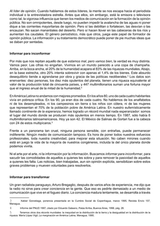 Al líder de opinión. Cuando hablamos de estos líderes, la mente se nos escapa hacia el periodista
individual o la entrevistadora estrella. Antes que ellos, sin embargo, está la emisora o televisora
como tal, la vigorosa influencia que tienen los medios de comunicación en la formación de la opinión
pública. No son omnipotentes, desde luego, no pueden impedir la avalancha de las aguas ni poner
dique a las corrientes mayoritarias de opinión. Pero sí las debilitan o fortalecen, las desvían o las
encauzan. No sacan manantiales del desierto. Pero sí hacen llover en las cabeceras de los ríos y
aumentan los caudales. El género periodístico, más que otros, juega este papel de formador de
opinión pública. La información y su tratamiento democrático puede poner de pie muchas ideas que
se daban por sentadas.


Informar para inconformar

Por más que nos repitan aquello de que estamos mal, pero vamos bien, la verdad es muy distinta.
Vamos peor. Las cifras no engañan. Vivimos en un mundo parecido a una copa de champaña.
Arriba, en la boca ancha, el 20% de la humanidad acapara el 83% de las riquezas mundiales. Abajo,
en la base estrecha, otro 20% intenta sobrevivir con apenas el 1,4% de los bienes. Este absurdo
desequilibrio tiende a agrandarse por obra y gracia de las políticas neoliberales.3 Los datos son
enervantes: diez personas, los diez más opulentos del planeta, tienen una riqueza equivalente al
valor de la producción total de cincuenta países, y 447 multimillonarios suman una fortuna mayor
que el ingreso anual de la mitad de la humanidad.4

En América Latina no andamos con mejores promedios. En los años 80, uno de cada cuatro habitantes
vivía en pobreza crítica. En los 90, ya eran dos de cada cuatro. No hablemos de los analfabetos
ni de los desempleados, ni los campesinos sin tierra o los niños con cólera, ni de las mujeres
que representan el 70% de la población pobre de América Latina. En nuestro eufemísticamente
llamado continente de la esperanza, hemos logrado un récord mundial nada esperanzador: somos
el lugar del mundo donde se producen más opulentos en menos tiempo. En 1987, sólo había 6
multimillonarios latinoamericanos. Hoy ya son 42. El México de Salinas de Gortari fue a la cabeza
con 24 de estos multipícaros.5

Frente a un panorama tan cruel, ninguna persona sensible, con entrañas, puede permanecer
indiferente. Ningún medio de comunicación tampoco. Es hora de poner todos nuestros esfuerzos
profesionales, toda nuestra creatividad, para mejorar esta situación. No caben mirones cuando
está en juego la vida de la mayoría de nuestros congéneres, incluida la del único planeta donde
podemos vivirla.

Ni el arte por el arte, ni la información por la información. Buscamos informar para inconformar, para
sacudir las comodidades de aquellos a quienes les sobra y para remover la pasividad de aquellos
a quienes les falta. Las noticias, bien trabajadas, aun sin opinión explícita, sensibilizan sobre estos
graves problemas y mueven voluntades para resolverlos.


Informar para transformar

Un gran radialista paraguayo, Arturo Bregaglio, después de varios años de experiencia, me dijo que
la radio no sirve para crear conciencia en la gente. Que eso es pedirle demasiado a un medio de
comunicación que vive en el fogueo diario. La conciencia madura lentamente, se desarrolla a través

3          Xabier Gorostiaga, ponencia presentada en la Cumbre Social de Copenhague, marzo 1995, Revista Envío 157,
Managua.
4        Informe del PNUD 1997, citado por Eduardo Galeano, Patas Arriba, Buenos Aires, 1998, pág. 28.
5        Tenemos otros dos récords mundiales: la inequidad en la distribución de la tierra y la desigualdad en la distribución de la
riqueza. María López Vigil, La marginación en América Latina, Managua, 1995.
 