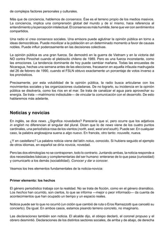 de complejos factores personales y culturales.

Más que de conciencia, hablemos de consensos. Ése es el terreno propio de los medios masivos.
La conciencia, implica una comprensión global del mundo y de sí mismo, hace referencia al
entendimiento y la percepción intelectual. El consenso es más humilde, tiene que ver con sentimientos
compartidos.

Una radio sí crea consensos sociales. Una emisora puede aglutinar la opinión pública en torno a
ideas democráticas. Puede movilizar a la población en un determinado momento a favor de causas
nobles. Puede influir poderosamente en las decisiones colectivas.

La opinión pública es una gran fuerza. Se demostró en la guerra de Vietnam y en la victoria del
NO contra Pinochet cuando el plebiscito chileno de 1989. Pero es una fuerza inconstante, como
las emociones. La tendencia dominante de hoy puede cambiar mañana. Todas las encuestas de
Nicaragua, hechas una semana antes de las elecciones, fracasaron en aquella infausta madrugada
del 26 de febrero de 1990, cuando el FSLN obtuvo exactamente un porcentaje de votos inverso a
los pronósticos.

Precisamente, por esta volubilidad de la opinión pública, la radio busca articularse con los
movimientos sociales y las organizaciones ciudadanas. De no lograrlo, su incidencia en la opinión
pública se disolvería, como los ríos en el mar. Se trata de canalizar el agua para aprovechar su
energía. Se trata —matrimonio indisoluble— de vincular la comunicación con el desarrollo. De esto
hablaremos más adelante.



Noticias y novicias
En inglés, se dice news. ¿Significa novedades? Parecería que sí, pero ocurre que los adjetivos
in english no diferencian el singular del plural. Dicen que lo de news viene de los cuatro puntos
cardinales, una periodística rosa de los vientos (north, east, west and south). Puede ser. En cualquier
caso, la palabra anglosajona suena a algo nuevo. En francés, otro tanto: nouvelle, nueva.

¿Y en castellano? La palabra noticia viene del latín notus, conocido. Si hubiera seguido el ejemplo
de otros idiomas, en español se diría novicia, novedad.

Pero las dos etimologías no se contraponen, todo lo contrario. Juntando ambas, la noticia responde a
dos necesidades básicas y complementarias del ser humano: enterarse de lo que pasa (curiosidad)
y comunicarlo a los demás (sociabilidad). Conocer y dar a conocer.

Veamos los tres elementos fundamentales de la noticia-novicia:


Primer elemento: los hechos

El género periodístico trabaja con la realidad. No se trata de ficción, como en el género dramático.
Los hechos han ocurrido, son ciertos, lo que se informa —mejor o peor informado— da cuenta de
acontecimientos que han ocupado un tiempo y un espacio reales.

Noticia puede ser lo que no ocurrió (un ciclón que cambió de ruta o Eros Ramazzotti que canceló su
concierto). Da igual. En ambos casos, estamos pisando terreno concreto, no imaginario.

Las declaraciones también son noticia. El alcalde dijo, el obispo declaró, el coronel propuso y el
obrero desmintió. Declaraciones de los distintos sectores sociales, de arriba y de abajo, de derecha
 