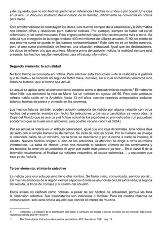 y de izquierda, que no son hechos, pero hacen referencia a hechos ocurridos o por ocurrir. Una idea
en el aire, un discurso abstracto desvinculado de la realidad, difícilmente se convertirá en noticia
para nadie.

Otro ámbito noticioso lo constituyen los datos. Los nuevos campos de la estadística y la informática
nos brindan cifras y relaciones para elaborar noticias. Por ejemplo, siempre se habla del cartel
colombiano y del cartel mexicano. Pero el gran cartel del narcotráfico se encuentra más al norte. Se
calcula que el negocio de la droga produce 400 mil millones de dólares anuales. El 90 por ciento de
esa enorme suma se queda en los bancos norteamericanos.6 Este dato no es un hecho concreto,
pero sí una suma promediada de hechos, una situación estructural. Igual que las declaraciones,
los datos se refieren a lo que acontece. Materia prima de cualquier noticia, la realidad siempre está
presente, los hechos resultan ineludibles para el trabajo informativo.


Segundo elemento: la actualidad

No todo hecho se convierte en noticia. Para efectuar esta traducción —de la realidad a la palabra
que la relata— se necesita un segundo factor clave, decisivo, sin el cual no habrían periódicos sino
libros de historia: que el hecho sea actual.

Lo actual se aplica tanto al acontecimiento reciente como al descubrimiento reciente.7 El meteorito
Allan Hills que demostró la vida en Marte fue un notición en agosto del 96. Pero este pedrusco
celeste había caído en la Antártida hacía 13 mil años, cuando nuestros antepasados andaban
tallando hachas de piedra y viviendo en las cavernas.

Los hechos futuros también pueden adquirir categoría de noticia por alguna relación con otros
hechos del presente: eventos con fecha fija (elecciones próximas y candidatos ya nombrados, la
Copa del Mundo que se acerca y el fichaje actual de los jugadores) o pronosticados (un paquetazo
económico que se huele en el ambiente, una posible vacuna contra el SIDA).

Por ser actual, la noticia es un artículo perecedero, igual que una caja de tomates. Una noticia deja
de serlo con el simple transcurso del tiempo. Su ciclo de vida es breve. Por la mañana se divulga
la inminente caída de un ministro, por la tarde se desmiente y por la noche a nadie le interesa el
asunto. Nuevos hechos ocupan el sitio de los anteriores, la atención se dirige a otros estímulos
informativos. La salsa de Héctor Lavoe nos recuerda el carácter efímero de los sentimientos y
las noticias: tu amor es un periódico de ayer que nadie más procura ya leer… En el canal 5 de la
televisión ecuatoriana, al finalizar su noticiero vespertino, el locutor solemniza: …y recuerden que
esto ya es historia.


Tercer elemento: el interés colectivo

La noticia para una sola persona tiene otro nombre. Se llama aviso, comunicado, servicio social…
En muchas emisoras de la región existen espacios donde se anuncia la cédula extraviada, la llegada
del recluta, la boda de Tomasa y el velorio del abuelito.

Estos avisos no califican como noticias, a pesar de ser hechos de actualidad, porque les falta
la dimensión colectiva. Sus destinatarios son individuos o familias. Para los medios masivos de
comunicación, sólo será noticia aquello que concite el interés de muchos.


6          Entonces, ¿el objetivo de la prohibición será bajar el consumo de drogas o elevar el precio de las mismas? http://www.
radialistas.net/clip.php?id=1500044
7        Mar Fontcuberta, Estructura de la noticia periodística. ATE, Barcelona, 1981, pág. 13.
 