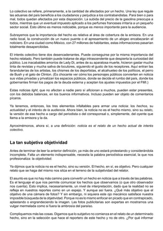 Lo colectivo se refiere, primeramente, a la cantidad de afectados por un hecho. Una ley que regule
las aduanas del país beneficia a los ciudadanos y perjudica a los contrabandistas. Para bien o para
mal, todos quedan afectados por esta disposición. La subida del precio de la gasolina preocupa a
todos, mientras que un eventual impuesto aplicado a los perfumes franceses irritaría a un pequeño
sector social. Esto último es menos noticiable, porque es menos importante para la audiencia.

Subrayemos que la importancia del hecho es relativa al área de cobertura de la emisora. En una
radio local, la construcción de un nuevo puente o el apresamiento de un abigeo encabezarán el
noticiero. En una ciudad como México, con 27 millones de habitantes, estas informaciones pasarían
totalmente desapercibidas.

El interés colectivo tiene dos desencadenantes. Puede conseguirse por la misma importancia del
hecho relatado. Pero también puede tratarse de algo intrascendente que despierta la curiosidad del
público. Los inacabables amoríos de Lady Di, antes de su aparatosa muerte, hicieron gastar mucha
tinta de revistas y mucha saliva de locutores, siguiendo el gusto de los receptores. Aquí entran las
farandulerías de los artistas, los chismes de los deportistas, el alcahueteo de los políticos, el perro
de Bush y el gato de Clinton. (Es chocante ver cómo los personajes públicos convierten en noticia
sus vidas privadas y privatizan los espacios públicos, donde se decide el rumbo del país, donde los
gobernantes firman los pagos de la deuda externa y aceptan los ajustes impuestos por el FMI.)

Estas noticias light, que no afectan a nadie pero sí aficionan a muchos, pueden estar presentes,
con los debidos balances, en los buenos informativos. Incluso pueden ser objeto de comentarios
pícaros.

Ya tenemos, entonces, los tres elementos infaltables para armar una noticia: los hechos, su
actualidad y el interés de la audiencia. Ahora bien, la noticia no es el hecho mismo, sino su relato,
la versión de ese hecho a cargo del periodista o del corresponsal o, simplemente, del oyente que
llama a la emisora y la da.

Aproximémonos, ahora sí, a una definición: noticia es el relato de un hecho actual de interés
colectivo.



La tan subjetiva objetividad
Antes de terminar de leer la anterior definición, ya más de uno estará protestando y considerándola
incompleta. Falta un elemento indispensable, necesita la palabra periodística esencial, la que nos
profesionaliza: la objetividad.

Ya dijimos que la noticia no es el hecho, sino su versión. El hecho, en sí, es objetivo. Pero cualquier
relato que se haga del mismo nos sitúa en el terreno de la subjetividad del relator.

El asunto es que no hay más camino para convertir un hecho en noticia que a través de las palabras.
Es el lenguaje el que nos permite comunicar los hechos que observamos (o que otro observador
nos cuenta). Esto implica, necesariamente, un nivel de interpretación, dado que la realidad no se
refleja en nuestros reportes como en un espejo. Y aunque así fuera. ¿Qué más objetivo que el
objetivo de una cámara de fotos? Y sin embargo, ni siquiera este ojo mecánico satisface nuestra
imposible búsqueda de la objetividad. Porque no es lo mismo enfocar en picado que en contrapicado,
aplastando o engrandeciendo la imagen. Las fotos publicitarias son expertas en mostrarnos una
vulgar mermelada como si fuera la ambrosía del paraíso.

Compliquemos más las cosas. Digamos que lo subjetivo no comienza en el relato de un determinado
hecho, sino en la selección que hace el reportero de este hecho y no de otro. ¿Por qué informar
 