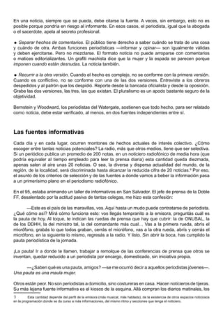 En una noticia, siempre que se pueda, debe citarse la fuente. A veces, sin embargo, esto no es
posible porque pondría en riesgo al informante. En esos casos, el periodista, igual que la abogada
o el sacerdote, apela al secreto profesional.

 Separar hechos de comentarios. El público tiene derecho a saber cuándo se trata de una cosa
y cuándo de otra. Ambas funciones periodísticas —informar y opinar— son igualmente válidas
y deben ejercitarse. Pero no mezclarse. El formato noticia no puede arroparse con comentarios
o matices editorializantes. Un grafiti machista dice que la mujer y la espada se parecen porque
imponen cuando están desnudas. La noticia también.

 Recurrir a la otra versión. Cuando el hecho es complejo, no se conforme con la primera versión.
Cuando es conflictivo, no se conforme con una de las dos versiones. Entreviste a los obreros
despedidos y al patrón que los despidió. Reporte desde la bancada oficialista y desde la oposición.
Grabe las dos versiones, las tres, las que existan. El pluralismo es un apodo bastante seguro de la
objetividad.

Bernstein y Woodward, los periodistas del Watergate, sostienen que todo hecho, para ser relatado
como noticia, debe estar verificado, al menos, en dos fuentes independientes entre sí.



Las fuentes informativas
Cada día y en cada lugar, ocurren montones de hechos actuales de interés colectivo. ¿Cómo
escoger entre tantas noticias potenciales? La radio, más que otros medios, tiene que ser selectiva.
Si un periódico publica un promedio de 200 notas, en un noticiero radiofónico de media hora (que
podría equivaler al tiempo empleado para leer la prensa diaria) esta cantidad queda diezmada,
apenas salen al aire unas 20 noticias. O sea, la diversa y dispersa actualidad del mundo, de la
región, de la localidad, será discriminada hasta alcanzar la reducida cifra de 20 noticias.9 Por eso,
el asunto de los criterios de selección y de las fuentes a donde vamos a beber la información pasa
a un primerísimo plano en el periodismo radiofónico.

En el 95, estaba animando un taller de informativos en San Salvador. El jefe de prensa de la Doble
FF, desalentado por la actitud pasiva de tantos colegas, me hizo esta confesión:

       —Este es el país de las maravillas, vos. Aquí hasta un mudo puede contratarse de periodista.
¿Qué cómo así? Mirá cómo funciona esto: vos llegás tempranito a la emisora, preguntás cuál es
la pauta de hoy. Al toque, te indican las ruedas de prensa que hay que cubrir: la de ONUSAL, la
de los DDHH, la del ministro tal, la del comandante más cual… Vas a la primera rueda, abrís el
micrófono, grabás lo que todos graban, cerrás el micrófono, vas a la otra rueda, abrís y cerrás el
micrófono, en la siguiente lo mismo, regresás a la radio. Y listo. Sin abrir la boca, has cumplido la
pauta periodística de la jornada.

¡La pauta! Ir a donde te llamen, trabajar a remolque de las conferencias de prensa que otros se
inventan, quedar reducido a un periodista por encargo, domesticado, sin iniciativa propia.

      —¿Saben qué es una pauta, amigos? —se me ocurrió decir a aquellos periodistas jóvenes—.
Una pauta es una maula mujer.

Otros están peor. No son periodistas a domicilio, sino costureras en casa. Hacen noticieros de tijeras.
Su más lejana fuente informativa es el kiosco de la esquina. Allá compran los diarios matinales, los
9         Esta cantidad depende del perfil de la emisora (más musical, más hablada), de la existencia de otros espacios noticiosos
en la programación donde se da curso a más informaciones, del mismo ritmo y secciones que tenga el noticiero.
 
