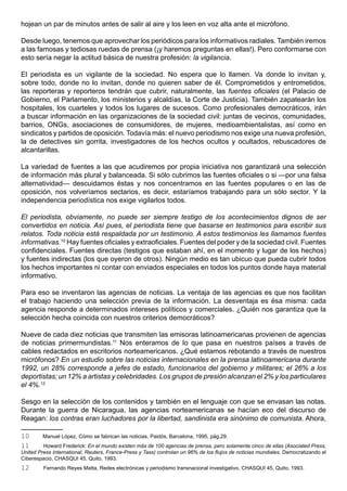 hojean un par de minutos antes de salir al aire y los leen en voz alta ante el micrófono.

Desde luego, tenemos que aprovechar los periódicos para los informativos radiales. También iremos
a las famosas y tediosas ruedas de prensa (¡y haremos preguntas en ellas!). Pero conformarse con
esto sería negar la actitud básica de nuestra profesión: la vigilancia.

El periodista es un vigilante de la sociedad. No espera que lo llamen. Va donde lo invitan y,
sobre todo, donde no lo invitan, donde no quieren saber de él. Comprometidos y entrometidos,
las reporteras y reporteros tendrán que cubrir, naturalmente, las fuentes oficiales (el Palacio de
Gobierno, el Parlamento, los ministerios y alcaldías, la Corte de Justicia). También zapatearán los
hospitales, los cuarteles y todos los lugares de sucesos. Como profesionales democráticos, irán
a buscar información en las organizaciones de la sociedad civil: juntas de vecinos, comunidades,
barrios, ONGs, asociaciones de consumidores, de mujeres, medioambientalistas, así como en
sindicatos y partidos de oposición. Todavía más: el nuevo periodismo nos exige una nueva profesión,
la de detectives sin gorrita, investigadores de los hechos ocultos y ocultados, rebuscadores de
alcantarillas.

La variedad de fuentes a las que acudiremos por propia iniciativa nos garantizará una selección
de información más plural y balanceada. Si sólo cubrimos las fuentes oficiales o si —por una falsa
alternatividad— descuidamos éstas y nos concentramos en las fuentes populares o en las de
oposición, nos volveríamos sectarios, es decir, estaríamos trabajando para un sólo sector. Y la
independencia periodística nos exige vigilarlos todos.

El periodista, obviamente, no puede ser siempre testigo de los acontecimientos dignos de ser
convertidos en noticia. Así pues, el periodista tiene que basarse en testimonios para escribir sus
relatos. Toda noticia está respaldada por un testimonio. A estos testimonios les llamamos fuentes
informativas.10 Hay fuentes oficiales y extraoficiales. Fuentes del poder y de la sociedad civil. Fuentes
confidenciales. Fuentes directas (testigos que estaban ahí, en el momento y lugar de los hechos)
y fuentes indirectas (los que oyeron de otros). Ningún medio es tan ubicuo que pueda cubrir todos
los hechos importantes ni contar con enviados especiales en todos los puntos donde haya material
informativo.

Para eso se inventaron las agencias de noticias. La ventaja de las agencias es que nos facilitan
el trabajo haciendo una selección previa de la información. La desventaja es ésa misma: cada
agencia responde a determinados intereses políticos y comerciales. ¿Quién nos garantiza que la
selección hecha coincida con nuestros criterios democráticos?

Nueve de cada diez noticias que transmiten las emisoras latinoamericanas provienen de agencias
de noticias primermundistas.11 Nos enteramos de lo que pasa en nuestros países a través de
cables redactados en escritorios norteamericanos. ¿Qué estamos rebotando a través de nuestros
micrófonos? En un estudio sobre las noticias internacionales en la prensa latinoamericana durante
1992, un 28% corresponde a jefes de estado, funcionarios del gobierno y militares; el 26% a los
deportistas; un 12% a artistas y celebridades. Los grupos de presión alcanzan el 2% y los particulares
el 4%.12

Sesgo en la selección de los contenidos y también en el lenguaje con que se envasan las notas.
Durante la guerra de Nicaragua, las agencias norteamericanas se hacían eco del discurso de
Reagan: los contras eran luchadores por la libertad, sandinista era sinónimo de comunista. Ahora,

10       Manuel López, Cómo se fabrican las noticias, Paidós, Barcelona, 1995, pág.29.
11       Howard Frederick: En el mundo existen más de 100 agencias de prensa, pero solamente cinco de ellas (Asociated Press,
United Press International, Reuters, France-Press y Tass) controlan un 96% de los flujos de noticias mundiales. Democratizando el
Ciberespacio, CHASQUI 45, Quito, 1993.
12       Fernando Reyes Matta, Redes electrónicas y periodismo transnacional investigativo, CHASQUI 45, Quito, 1993.
 