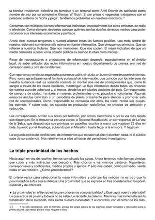 la heroica resistencia palestina es terrorista y un criminal como Ariel Sharon es calificado como
hombre de paz por su compinche George W. Bush. Si por prisas o vagancias trabajamos con el
perezoso sistema de “corta y pega”, tendremos problemas en nuestros noticieros.13

Contamos con múltiples fuentes informativas indirectas, especialmente las otras emisoras de radio
y televisión. Como siempre, debemos conocer quiénes son los dueños de estos medios para poder
reconocer sus intereses económicos y políticos.

Ahora bien, aunque tengamos a nuestro alcance todas las fuentes posibles, una meta central de
nuestra radio será convertirse ella misma en fuente informativa. Que ofrezcamos primicias. Que se
refieran a nuestros titulares. Que nos mencionen. Que nos copien. El mejor indicativo de que un
medio comienza a pesar en la opinión pública es cuando lo citan otros medios.

Pasar de reproductores a productores de información depende, especialmente en el ámbito
local, de saber articular dos redes informativas en nuestro departamento de prensa: una red de
corresponsales y otra de confidentes.

Con reporteros y enviados especiales podremos cubrir, sin duda, un buen número de acontecimientos.
Pero nunca garantizaremos el territorio potencial de información, que coincide con los intereses de
nuestra audiencia real. La solución consiste en montar una red de corresponsales que, como la
sangre a través de los vasos capilares, mantengan un flujo informativo desde todos los rincones
de nuestra zona de cobertura y, al menos, desde las principales ciudades del país. Corresponsales
de campo y de ciudad, hombres y mujeres, profesionales o no, pagados o voluntarios. Algunas
emisoras astutas contratan a un periodista de planta únicamente para atender y promover esta
red de corresponsales. Dicho responsable se comunica con ellos, los visita, recibe sus quejas,
los estimula. Y sobre todo, los capacita en producción radiofónica, en criterios de selección y
redacción.

Los corresponsales envían sus notas por teléfono, por correo electrónico o por la vía más rápida
que dispongan. En la Amazonía peruana conocí a Teodoro Macahuachi, un corresponsal de La Voz
de la Selva, que despachaba sus primicias en papelitos escritos a mano que viajaban 23 días en
bote, bajando por el Huallaga, subiendo por el Marañón, hasta llegar a la emisora. Y llegaban.

La segunda red es de confidentes, de informantes que no salen al aire ni escriben nada, ni el público
sabe de su existencia. Nos referiremos a ellos al hablar del periodismo investigativo.



La triple proximidad de los hechos
Hasta aquí, en vez de resolver, hemos complicado las cosas. Ahora tenemos más fuentes directas
que cubrir y más indirectas que descubrir. Más chorros y los mismos cántaros. Reporteros,
corresponsales y confidentes, medios propios y ajenos. Y sólo nos caben, como promedio, veinte
notas en un noticiero. ¿Cómo procederemos?

El criterio rector para seleccionar la masa informativa y priorizar las noticias no es otro que la
proximidad de éstas a la audiencia. Una proximidad que se expresa en tres coordenadas: temporal,
espacial y de intereses.

 La proximidad en el tiempo es lo que conocemos como actualidad. ¿Qué capta nuestra atención?
Lo que acaba de pasar y todavía no se sabe. Lo reciente, lo caliente. Mientras más inmediata sea la
transmisión de lo sucedido, más excita nuestra curiosidad. Y al contrario, con el correr de los días,

13       Y no sólo ideológicos, sino de formato, porque los largos cables de las agencias están pensados y redactados para la
prensa escrita. Son textos para la vista, no para el oído.
 
