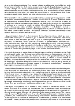 se corren también las emociones. El ser humano está tan sometido a esta temporalidad que hasta
la muerte de un familiar nos duele menos si nos enteramos de ella después de algunos meses de
ocurrida. El tiempo, como los ríos, va arrastrando el interés sobre hechos y personas, va disolviendo
la atención sobre cualquier suceso, aun el más importante. El 21 de julio de 1969, cuando el primer
ser humano puso un pie en la Luna, todos nos conmocionamos. Pasadas tres décadas, tal vez
recordamos aquel notición al recibir una estampilla de correos conmemorativa.

Relativo como todo criterio, los hechos actuales tomarán sus justas proporciones y cobrarán sentido
al vincularlos con otros hechos pasados. De no ser así, viviríamos en un mundo incoherente, donde
se superponen los acontecimientos sin relacionarse entre sí. Si yo informo sobre la huelga de
hambre de las jubiladas y jubilados ecuatorianos en julio del 2004, en la que murieron de inanición
15 ancianos, y no recuerdo la negativa al diálogo del presidente Lucio Gutiérrez ni la causa
fundamental que desencadenó este hecho (pensiones miserables de hasta 3 dólares al mes), no
podré entender la información. Todas las protestas populares se parecen: la verdadera diferencia
está en las causas que las provocan. La actualidad sin historia, resultado de una irresponsable
amnesia periodística, vuelve caótico el mundo.

 La proximidad en el espacio se llama cercanía. Es natural que nos interese más lo que pasa a
nuestro lado, en la esquina de nuestra casa, que en la tundra siberiana. Como círculos concéntricos,
como anillos en torno a la piedra que cayó al agua, la distancia geográfica disminuye el interés
informativo. No puede ser de otro modo. No nos alcanza la sensibilidad para angustiarnos por
todas las guerras, para llorar por todos los muertos, para rebelarnos contra todas las injusticias,
para asombrarnos ante todos los descubrimientos. La curiosidad tiene sus límites y selecciona lo
que alcanza primero. De esta manera, lo más cercano se convierte en lo más noticiable. Hasta en
cuestión de amores, la mayoría de las parejas se han formado por simple vecindad.

Este criterio de la cercanía también hay que relativizarlo y combinarlo con el interés colectivo. De lo
contrario, puede acabar importándonos más un pleito de borrachos en el parque que la matanza de
inocentes en Sudán o el holocausto de los chechenos a manos del despiadado ejército ruso. Aquí el
peligro consiste en el provincianismo: sin dimensión planetaria, el noticiero se puede ir llenando de
chismes y asuntos pueblerinos, la demanda de la hija del alcalde al hijo del teniente, un cenicerazo
en el Congreso, la politiquería de cuatro diputados que no alcanzan a ver más allá de las tejas de
su partido. El mundo se vuelve minúsculo, a causa de la miopía de los periodistas. Y los oyentes
llegan a pensar que su aldea queda en el centro.

 La tercera proximidad tiene que ver con los intereses particulares del público al que nos dirigimos.
Cada sector tiene sus preferencias, sus temáticas específicas. Radio Tierra, en Santiago de Chile,
continúa dando informaciones sobre la ya terminada Conferencia de Beijing, sin preocuparse de la
distancia en el tiempo o el espacio, porque los asuntos allí planteados, la violencia contra la mujer
y los derechos sexuales y reproductivos, son de máximo interés para su público femenino. Una
noticia sobre los seguros de vejez no tendrá el mismo relieve en un espacio dedicado a los jóvenes
y será muy bienvenida en una revista para adultos. Los intereses se diferencian según el género,
las edades, la clase social, la cultura (etnias y lenguajes diferentes) y la ubicación en el campo o la
ciudad. Dime qué target tienes y te diré sobre qué tienes que informar.

Falta el pero. Si al jardinero sólo le informo de flores, acabará su vida en una maceta. Si esta
tercera proximidad no la combino con las anteriores, corro el riesgo de convertir las preferencias
en exclusiones. Es común centrar los informativos rurales en temas agropecuarios y descuidar, por
ejemplo, los vaivenes del dólar que, indirectamente, afectan la economía del campo. A las mujeres,
cosas de mujeres. A los jóvenes, locuras de juventud. Tanta compartimentación, fruto de una rigidez
periodística, no permite construir los necesarios puentes entre los diferentes sectores sociales.
¿Cómo lograr que los citadinos se preocupen de los campesinos, y al revés, si no intercambian
información? ¿Cómo los padres y madres serán más tolerantes con sus hijos si no escuchan noticias
 