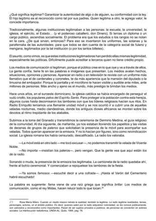 ¿Qué significa legitimar? Garantizar la autenticidad de algo o de alguien, su conformidad con la ley.
El hijo legítimo es el reconocido como tal por sus padres. Quien legitima a otro, le agrega valor, le
concede importancia.

Tradicionalmente, algunas instituciones legitimaban a las personas: la escuela, la universidad, la
iglesia, el ejército, el Estado… (y el poderoso caballero, don Dinero). Si tenías un diploma o un
cargo público, ascendías socialmente. El problema era que los estudios o los rangos no se notan
en la cara. ¿De qué sirven, entonces? Para eso se inventaron los uniformes, las sotanas y la
parafernalia de las autoridades: para que todos se den cuenta de la categoría social de fulano y
mengana, legitimados por la tal institución (o por los tantos billetes).

El asunto, como vimos, es que estas instituciones legitimadoras han perdido ellas mismas legitimidad,
especialmente las políticas. Difícilmente puede acreditar a terceros quien no tiene crédito propio.

Los medios de comunicación sí legitiman, porque el público cree en lo que oye y ve a través de ellos.
La gente confía, tiene fe en las palabras e imágenes que presentan. Los medios avalan hechos,
situaciones, opiniones y personas. Aparecer en radio o en televisión te reviste con un uniforme más
llamativo que el de cardenales y coroneles, te da más apariencia que la mansión del diputado o la
limusina del embajador. Porque la pantalla y el micrófono te hacen visible y audible ante miles, ante
millones de personas. Más ancho y ajeno es el mundo, más prestigio te brindan los medios.

Hace unos años, en el suroeste dominicano, la iglesia católica se había encargado de perseguir el
vudú criollo, los populares palos del Espíritu Santo. Para proteger a la población contra esta herejía,
algunos curas hasta decomisaron los tambores con que los líderes religiosos hacían sus ritos. En
Radio Enriquillo teníamos una flamante unidad móvil y se nos ocurrió ir a cubrir una de aquellas
veladas nocturnas, medio clandestinas, donde los antiguos dioses africanos se montan sobre los
devotos al ritmo trepidante de los atabales.

Subimos a la loma del Granado y transmitimos la ceremonia de Dermirio Medina, el guía religioso
de la comunidad. Al día siguiente, de mañanita, ya nos estaban lloviendo los papelitos y las visitas
de decenas de grupos de paleros que solicitaban la presencia de la móvil para acompañar sus
veladas. Todos querían aparecer en la emisora. Y no lo hacían por figureo, sino como reivindicación
social. La iglesia romana los había censurado, descalificado. La radio los valoraba.

         —La móvil está en otro lado —me tocó excusar—, no podemos transmitir la velada de Vicente
Noble.
       —No importa —insistían los paleros—, pero vengan. Que la gente vea que aquí están los
de la radio.

Sonando o muda, la presencia de la emisora los legitimaba. La camioneta de la radio quedaba ahí,
frente al bohío ceremonial. Y comenzaban a repiquetear los tambores de la fiesta.

      —Ya somos famosos —escuché decir a una cofrada—. ¡Hasta el Varón del Cementerio
habrá escuchado!

La palabra es sugerente: fama viene de una raíz griega que significa brillar. Los medios de
comunicación, como el rey Midas, hacen relucir todo lo que tocan.25



25        Rosa María Alfaro: Cuando un medio masivo retrata la realidad, también la legitima. La radio legitima realidades, temas,
personajes, actores, en el ámbito público. Es decir, quienes salen por la radio adquieren notoriedad, se les conoce públicamente,
son valorados y reconocidos como importantes. Pasan de ser sujetos privados a públicos, de personas se convierten en actores
sociales. La interlocución radiofónica, UNDA-AL, Quito, 1994, pág. 78.
 