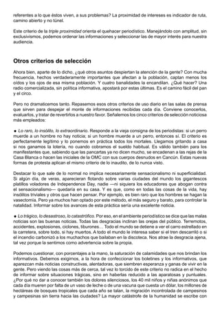 referentes a lo que éstos viven, a sus problemas? La proximidad de intereses es indicador de ruta,
camino abierto y no túnel.

Este criterio de la triple proximidad orienta el quehacer periodístico. Manejándolo con amplitud, sin
exclusivismos, podemos ordenar las informaciones y seleccionar las de mayor interés para nuestra
audiencia.



Otros criterios de selección
Ahora bien, aparte de lo dicho, ¿qué otros asuntos despiertan la atención de la gente? Con mucha
frecuencia, hechos verdaderamente importantes que afectan a la población, captan menos los
oídos y los ojos de esa misma población. Y cuatro banalidades la encandilan. ¿Qué hacer? Una
radio comercializada, sin política informativa, apostará por estas últimas. Es el camino fácil del pan
y el circo.

Pero no dramaticemos tanto. Repasemos esos otros criterios de uso diario en las salas de prensa
que sirven para despejar el monte de informaciones recibidas cada día. Conviene conocerlos,
evaluarlos, y tratar de revertirlos a nuestro favor. Señalemos los cinco criterios de selección noticiosa
más empleados:

 Lo raro, lo insólito, lo extraordinario. Responde a la vieja consigna de los periodistas: si un perro
muerde a un hombre no hay noticia; si un hombre muerde a un perro, entonces sí. El criterio es
perfectamente legítimo y lo ponemos en práctica todos los mortales. Llegamos gritando a casa
si nos ganamos la lotería, no cuando cobramos el sueldo habitual. Es válido también para los
manifestantes que, sabiendo que las pancartas ya no dicen mucho, se encadenan a las rejas de la
Casa Blanca o hacen las iniciales de la OMC con sus cuerpos desnudos en Cancún. Estas nuevas
formas de protesta aplican el mismo criterio de lo inaudito, de lo nunca visto.

Destacar lo que sale de lo normal no implica necesariamente sensacionalismo ni superficialidad.
Si algún día, de veras, aparecieran flotando sobre varias ciudades del mundo los gigantescos
platillos voladores de Independence Day, nadie —ni siquiera los educadores que abogan contra
el sensacionalismo— quedaría en su casa. Y es que, como en todas las cosas de la vida, hay
insólitos triviales y otros que hacen pensar. Por ejemplo, es bien raro que los hombres se hagan la
vasectomía. Pero ya muchos han optado por este método, el más seguro y barato, para controlar la
natalidad. Informar sobre los avances de esta práctica sería una excelente noticia.

 Lo trágico, lo desastroso, lo catastrófico. Por eso, en el ambiente periodístico se dice que las malas
noticias son las buenas noticias. Todas las desgracias inclinan las orejas del público. Terremotos,
accidentes, explosiones, ciclones, tiburones… Todo el mundo se detiene a ver el carro estrellado en
la carretera, sobre todo, si hay muertos. A todo el mundo le interesa saber si el tren descarriló o si
el incendio carbonizó a los muchachos que bailaban en la discoteca. Nos atrae la desgracia ajena,
tal vez porque la sentimos como advertencia sobre la propia.

Podemos cuestionar, con porcentajes a la mano, la saturación de calamidades que nos brindan los
informativos. Debemos exigirnos, a la hora de confeccionar los boletines y los informativos, que
aparezcan más noticias constructivas, alentadoras, que siembren esperanza y ganas de vivir en la
gente. Pero viendo las cosas más de cerca, tal vez lo torcido de este criterio no radica en el hecho
de informar sobre situaciones trágicas, sino en haberlas reducido a las aparatosas y puntuales.
¿Por qué no dar a conocer también los dolores silenciosos, los 40 mil niños y niñas anónimos que
cada día mueren por falta de un vaso de leche o de una vacuna que cuesta un dólar, los millones de
hectáreas de bosques tropicales que cada año se talan, la migración incontrolada de campesinos
y campesinas sin tierra hacia las ciudades? La mayor catástrofe de la humanidad se escribe con
 