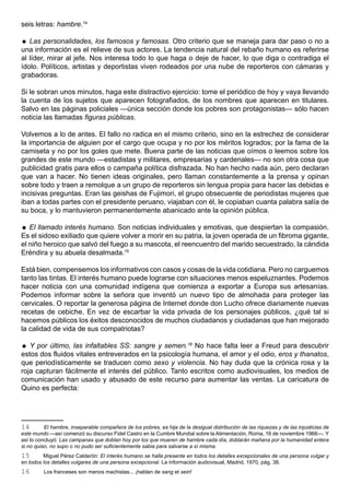 seis letras: hambre.14

 Las personalidades, los famosos y famosas. Otro criterio que se maneja para dar paso o no a
una información es el relieve de sus actores. La tendencia natural del rebaño humano es referirse
al líder, mirar al jefe. Nos interesa todo lo que haga o deje de hacer, lo que diga o contradiga el
ídolo. Políticos, artistas y deportistas viven rodeados por una nube de reporteros con cámaras y
grabadoras.

Si le sobran unos minutos, haga este distractivo ejercicio: tome el periódico de hoy y vaya llevando
la cuenta de los sujetos que aparecen fotografiados, de los nombres que aparecen en titulares.
Salvo en las páginas policiales —única sección donde los pobres son protagonistas— sólo hacen
noticia las llamadas figuras públicas.

Volvemos a lo de antes. El fallo no radica en el mismo criterio, sino en la estrechez de considerar
la importancia de alguien por el cargo que ocupa y no por los méritos logrados; por la fama de la
camiseta y no por los goles que mete. Buena parte de las noticias que oímos o leemos sobre los
grandes de este mundo —estadistas y militares, empresarias y cardenales— no son otra cosa que
publicidad gratis para ellos o campaña política disfrazada. No han hecho nada aún, pero declaran
que van a hacer. No tienen ideas originales, pero llaman constantemente a la prensa y opinan
sobre todo y traen a remolque a un grupo de reporteros sin lengua propia para hacer las debidas e
incisivas preguntas. Eran las geishas de Fujimori, el grupo obsecuente de periodistas mujeres que
iban a todas partes con el presidente peruano, viajaban con él, le copiaban cuanta palabra salía de
su boca, y lo mantuvieron permanentemente abanicado ante la opinión pública.

 El llamado interés humano. Son noticias individuales y emotivas, que despiertan la compasión.
Es el sidoso exiliado que quiere volver a morir en su patria, la joven operada de un fibroma gigante,
el niño heroico que salvó del fuego a su mascota, el reencuentro del marido secuestrado, la cándida
Eréndira y su abuela desalmada.15

Está bien, compensemos los informativos con casos y cosas de la vida cotidiana. Pero no carguemos
tanto las tintas. El interés humano puede lograrse con situaciones menos espeluznantes. Podemos
hacer noticia con una comunidad indígena que comienza a exportar a Europa sus artesanías.
Podemos informar sobre la señora que inventó un nuevo tipo de almohada para proteger las
cervicales. O reportar la generosa página de Internet donde don Lucho ofrece diariamente nuevas
recetas de cebiche. En vez de escarbar la vida privada de los personajes públicos, ¿qué tal si
hacemos públicos los éxitos desconocidos de muchos ciudadanos y ciudadanas que han mejorado
la calidad de vida de sus compatriotas?

 Y por último, las infaltables SS: sangre y semen.16 No hace falta leer a Freud para descubrir
estos dos fluidos vitales entreverados en la psicología humana, el amor y el odio, eros y thanatos,
que periodísticamente se traducen como sexo y violencia. No hay duda que la crónica rosa y la
roja capturan fácilmente el interés del público. Tanto escritos como audiovisuales, los medios de
comunicación han usado y abusado de este recurso para aumentar las ventas. La caricatura de
Quino es perfecta:




14        El hambre, inseparable compañera de los pobres, es hija de la desigual distribución de las riquezas y de las injusticias de
este mundo —así comenzó su discurso Fidel Castro en la Cumbre Mundial sobre la Alimentación, Roma, 16 de noviembre 1966—. Y
así lo concluyó: Las campanas que doblan hoy por los que mueren de hambre cada día, doblarán mañana por la humanidad entera
si no quiso, no supo o no pudo ser suficientemente sabia para salvarse a sí misma.
15       Miguel Pérez Calderón: El interés humano se halla presente en todos los detalles excepcionales de una persona vulgar y
en todos los detalles vulgares de una persona excepcional. La información audiovisual, Madrid, 1970, pág. 38.
16       Los franceses son menos machistas... ¡hablan de sang et sein!
 