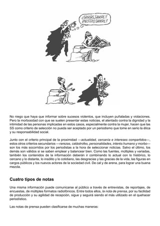No niego que haya que informar sobre sucesos violentos, que incluyen puñaladas y violaciones.
Pero la morbosidad con que se suelen presentar estas noticias, el atentado contra la dignidad y la
intimidad de las personas implicadas en estos casos, especialmente contra la mujer, hacen que las
SS como criterio de selección no pueda ser aceptado por un periodismo que tome en serio la ética
y su responsabilidad social.

Junto con el criterio principal de la proximidad —actualidad, cercanía e intereses compartidos—,
estos otros criterios secundarios —rarezas, catástrofes, personalidades, interés humano y morbo—
son los más socorridos por los periodistas a la hora de seleccionar noticias. Salvo el último, los
demás son válidos si se saben emplear y balancear bien. Como las fuentes, múltiples y variadas,
también los contenidos de la información deberán ir combinando lo actual con lo histórico, lo
cercano y lo distante, lo insólito y lo cotidiano, las desgracias y las gracias de la vida, las figuras en
cargos públicos y los nuevos actores de la sociedad civil. De cal y de arena, para lograr una buena
mezcla.



Cuatro tipos de notas
Una misma información puede comunicarse al público a través de entrevistas, de reportajes, de
encuestas, de múltiples formatos radiofónicos. Entre todos ellos, la nota de prensa, por su facilidad
de producción y su agilidad de recepción, sigue y seguirá siendo el más utilizado en el quehacer
periodístico.

Las notas de prensa pueden clasificarse de muchas maneras:
 
