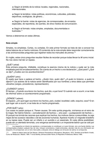  Según el ámbito de la noticia: locales, regionales, nacionales,
        internacionales.

         Según la temática: notas políticas, económicas, culturales, policiales,
        deportivas, ecológicas, de género…

         Según la fuente: notas de agencias, de corresponsales, de enviados
        especiales, de reporteras, de oyentes, de otros medios de comunicación.

         Según el formato: notas simples, ampliadas, documentadas e
        ilustradas.17

Vamos a detenernos en estas últimas.


Nota simple

Simples, no simplistas. Cortas, no cortadas. En este primer formato se trata de dar a conocer los
datos básicos de un hecho noticioso. El contenido de la nota simple debe responder correctamente
a las archiconocidas preguntas que registran todos los manuales de prensa.18

En inglés, estas cinco preguntas resultan fáciles de recordar porque todas llevan la W como inicial.
No nos viene mal dar un repaso.

¿QUÉ? (what)
Esta primera pregunta, infaltable, constituye la esencia misma de la noticia y suele ser la más
empleada para los encabezamientos. Da cuenta de un hecho o una declaración. ¿Qué pasó? ¿Qué
se dijo? ¿Cuáles son los acontecimientos?

¿QUIÉN? (who)
El sujeto que hace o padece el hecho. ¿Quién hizo, quién dijo? ¿A quién le hicieron, a quién le
dijeron? Los actores de la noticia serán identificados por sus nombres y otros datos que permitan
ubicarlos (cargos, procedencia, representación).

¿CUÁNDO? (when)
El tiempo. ¿Cuándo ocurrieron los hechos, qué día, a qué hora? O cuándo van a ocurrir, si se trata
de informar sobre un acontecimiento programado.

¿DÓNDE? (where)
El espacio. ¿En qué lugar ocurrieron los hechos, país, ciudad, localidad, calle, esquina, casa? O en
qué lugar van a ocurrir, si se trata de un hecho programado.

¿POR QUÉ? (why)
Los cosas no pasan porque sí. Tienen causas. Sin esta quinta pregunta, viviríamos en el reino de
la magia. No habría historia —concatenación de hechos—, sino azar —yuxtaposición de hechos—.
El porqué nos brinda las razones que explican los hechos, los motivos claros o presumibles, la caja
negra de los sucesos naturales o de las acciones humanas. Aparece muerto un magnate brasileño
en su lujosa casa. Puede ser un infarto o un suicidio o un asesinato. En esta última posibilidad,
puede ser un atentado terrorista, una venganza sentimental o un impaciente ladrón que se coló por
17       Los despachos en directo de reporteros y corresponsales no constituyen un nuevo formato, sino una fuente distinta. Las
corresponsalías emplean cualquier tipo de nota, incluyen comentarios y hasta entrevistas, abordan más de una información por
despacho. El corresponsal, con un tono más suelto y coloquial, entra en diálogo con el locutor de cabina, le corresponde.
18      Véase el clásico texto de Carl Warren, Géneros Periodísticos Informativos, Barcelona, 1975. También el de Martín Vivaldi,
Curso de Redacción, Madrid, 1964. Y el de Stanley Johnson/Julián Harris, El Reportero Profesional, México 1966.
 