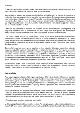 la ventana.

El porqué no es lo mismo que el contexto. La quinta pregunta resuelve las causas inmediatas de lo
que ocurre. El contexto, como veremos, tiene otra envergadura.

Muchos autores añaden una sexta pregunta, el cómo (en inglés, how), la manera de producirse el
hecho, las circunstancias del mismo, sus datos complementarios. En realidad, esta pregunta suele
estar contenida en el qué o en el porqué. Para radio, sin embargo, los detalles son particularmente
importantes. Con ellos, podemos describir y hacer ver la información. ¿Cómo pasaron los hechos?
¿El magnate fue baleado o apuñalado, estaba tirado en la cama o en el piso, en pijama o todavía
con la corbata del último cóctel?

Dado que en castellano no tenemos las W como recurso mnemotécnico, convengamos en 6
preguntas necesarias para el contenido de una nota simple. El 6 es sugestivo. En numerología,
evoca trabajo cumplido, meta realizada, creación completa. Noticia completa también.

Qué, quién, cuándo, dónde, por qué y cómo. Esto no significa que la redacción de la nota siga
este orden ni que las 6 preguntas tengan siempre la misma importancia. Por ejemplo, el cuándo
puede resolverse con una palabra (ayer) o puede llegar a ser el elemento decisivo de la información
(¿cuándo van a encontrarse las armas de destrucción masiva en Irak?). Lo mismo pasa con las
demás preguntas.

Con mucha frecuencia, ocurre que el reportero no tiene todos los datos para responder a todas las
preguntas. ¿Qué hará, esperará a completarlas para sacar la noticia al aire? De ninguna manera. Lo
incorrecto es falsear los datos, no desconocerlos. En un primer flash, adelantaremos el tsunami en
el sudeste asiático y cuándo ha ocurrido, luego ya podremos determinar el epicentro, la intensidad
exacta, las 200 mil víctimas y los terribles daños ocasionados. Y por último, podemos mencionar
el extraño silencio de la base naval norteamericana de la isla de Diego García en el Océano Índico
que sí fue notificada horas antes del desastre en Tailandia y Sri Lanka.

En la mayoría de los casos, dos párrafos o tres serán suficientes para resolver las 6 preguntas
planteadas. Una nota simple puede durar entre 20 segundos y 40 segundos. Digamos que en un
noticiero, para mantener su buen ritmo, predominarán las notas simples.


Nota ampliada

Para las principales noticias del día y para aquellas de difícil interpretación, utilizaremos las notas
ampliadas o contextuadas. Supongamos que el gobierno quiere privatizar la empresa petrolera.
Un momento. ¿Qué hay detrás de eso? ¿Cómo un recurso natural no renovable se entrega a los
extranjeros? ¿Y por qué a la Texaco? ¿Cuándo se hizo la licitación? ¿Qué relación hay entre este
negocio y la deuda externa del país? Aquí hay más de 6 preguntas para contestar. Quizás 666,
tomando en cuenta al comprador.

En acontecimientos así, el porqué se vuelve más opaco y remite a causas segundas y mediatas.
O el cómo tiene más entretelones que los que el gobierno deja ver. O el quién se oculta y conviene
develarlo (¡y desvelarlo!). No basta un par de párrafos para dar la información. Hay que ampliarla.
Hay que situarla en un contexto para que pueda ser comprendida por el público.

¿En qué consiste ampliar o contextuar una noticia?

 Situar geográfica o históricamente los hechos. Por ejemplo, ¿quién sabe dónde queda el famoso
paralelo 24, si en aguas cubanas o internacionales, donde fueron derribadas las dos avionetas de
 