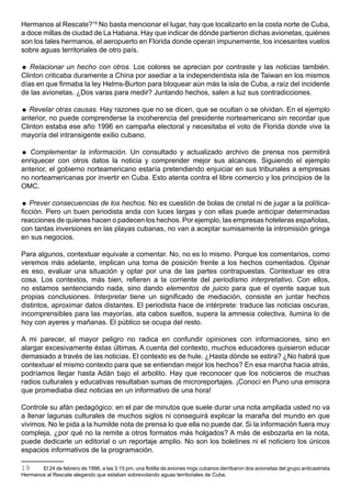 Hermanos al Rescate?19 No basta mencionar el lugar, hay que localizarlo en la costa norte de Cuba,
a doce millas de ciudad de La Habana. Hay que indicar de dónde partieron dichas avionetas, quiénes
son los tales hermanos, el aeropuerto en Florida donde operan impunemente, los incesantes vuelos
sobre aguas territoriales de otro país.

 Relacionar un hecho con otros. Los colores se aprecian por contraste y las noticias también.
Clinton criticaba duramente a China por asediar a la independentista isla de Taiwan en los mismos
días en que firmaba la ley Helms-Burton para bloquear aún más la isla de Cuba, a raíz del incidente
de las avionetas. ¿Dos varas para medir? Juntando hechos, salen a luz sus contradicciones.

 Revelar otras causas. Hay razones que no se dicen, que se ocultan o se olvidan. En el ejemplo
anterior, no puede comprenderse la incoherencia del presidente norteamericano sin recordar que
Clinton estaba ese año 1996 en campaña electoral y necesitaba el voto de Florida donde vive la
mayoría del intransigente exilio cubano.

 Complementar la información. Un consultado y actualizado archivo de prensa nos permitirá
enriquecer con otros datos la noticia y comprender mejor sus alcances. Siguiendo el ejemplo
anterior, el gobierno norteamericano estaría pretendiendo enjuiciar en sus tribunales a empresas
no norteamericanas por invertir en Cuba. Esto atenta contra el libre comercio y los principios de la
OMC.

 Prever consecuencias de los hechos. No es cuestión de bolas de cristal ni de jugar a la política-
ficción. Pero un buen periodista anda con luces largas y con ellas puede anticipar determinadas
reacciones de quienes hacen o padecen los hechos. Por ejemplo, las empresas hoteleras españolas,
con tantas inversiones en las playas cubanas, no van a aceptar sumisamente la intromisión gringa
en sus negocios.

Para algunos, contextuar equivale a comentar. No, no es lo mismo. Porque los comentarios, como
veremos más adelante, implican una toma de posición frente a los hechos comentados. Opinar
es eso, evaluar una situación y optar por una de las partes contrapuestas. Contextuar es otra
cosa. Los contextos, más bien, refieren a la corriente del periodismo interpretativo. Con ellos,
no estamos sentenciando nada, sino dando elementos de juicio para que el oyente saque sus
propias conclusiones. Interpretar tiene un significado de mediación, consiste en juntar hechos
distintos, aproximar datos distantes. El periodista hace de intérprete: traduce las noticias oscuras,
incomprensibles para las mayorías, ata cabos sueltos, supera la amnesia colectiva, ilumina lo de
hoy con ayeres y mañanas. El público se ocupa del resto.

A mi parecer, el mayor peligro no radica en confundir opiniones con informaciones, sino en
alargar excesivamente éstas últimas. A cuenta del contexto, muchos educadores quisieron educar
demasiado a través de las noticias. El contexto es de hule. ¿Hasta dónde se estira? ¿No habrá que
contextuar el mismo contexto para que se entiendan mejor los hechos? En esa marcha hacia atrás,
podríamos llegar hasta Adán bajo el arbolito. Hay que reconocer que los noticieros de muchas
radios culturales y educativas resultaban sumas de microreportajes. ¡Conocí en Puno una emisora
que promediaba diez noticias en un informativo de una hora!

Controle su afán pedagógico: en el par de minutos que suele durar una nota ampliada usted no va
a llenar lagunas culturales de muchos siglos ni conseguirá explicar la maraña del mundo en que
vivimos. No le pida a la humilde nota de prensa lo que ella no puede dar. Si la información fuera muy
compleja, ¿por qué no la remite a otros formatos más holgados? A más de esbozarla en la nota,
puede dedicarle un editorial o un reportaje amplio. No son los boletines ni el noticiero los únicos
espacios informativos de la programación.

19     El 24 de febrero de 1996, a las 3:15 pm, una flotilla de aviones migs cubanos derribaron dos avionetas del grupo anticastrista
Hermanos al Rescate alegando que estaban sobrevolando aguas territoriales de Cuba.
 