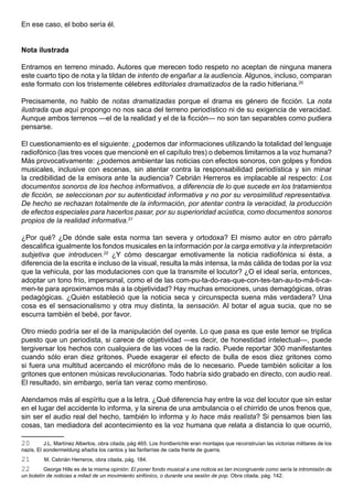 En ese caso, el bobo sería él.


Nota ilustrada

Entramos en terreno minado. Autores que merecen todo respeto no aceptan de ninguna manera
este cuarto tipo de nota y la tildan de intento de engañar a la audiencia. Algunos, incluso, comparan
este formato con los tristemente célebres editoriales dramatizados de la radio hitleriana.20

Precisamente, no hablo de notas dramatizadas porque el drama es género de ficción. La nota
ilustrada que aquí propongo no nos saca del terreno periodístico ni de su exigencia de veracidad.
Aunque ambos terrenos —el de la realidad y el de la ficción— no son tan separables como pudiera
pensarse.

El cuestionamiento es el siguiente: ¿podemos dar informaciones utilizando la totalidad del lenguaje
radiofónico (las tres voces que mencioné en el capítulo tres) o debemos limitarnos a la voz humana?
Más provocativamente: ¿podemos ambientar las noticias con efectos sonoros, con golpes y fondos
musicales, inclusive con escenas, sin atentar contra la responsabilidad periodística y sin minar
la credibilidad de la emisora ante la audiencia? Cebrián Herreros es implacable al respecto: Los
documentos sonoros de los hechos informativos, a diferencia de lo que sucede en los tratamientos
de ficción, se seleccionan por su autenticidad informativa y no por su verosimilitud representativa.
De hecho se rechazan totalmente de la información, por atentar contra la veracidad, la producción
de efectos especiales para hacerlos pasar, por su superioridad acústica, como documentos sonoros
propios de la realidad informativa.21

¿Por qué? ¿De dónde sale esta norma tan severa y ortodoxa? El mismo autor en otro párrafo
descalifica igualmente los fondos musicales en la información por la carga emotiva y la interpretación
subjetiva que introducen.22 ¿Y cómo descargar emotivamente la noticia radiofónica si ésta, a
diferencia de la escrita e incluso de la visual, resulta la más intensa, la más cálida de todas por la voz
que la vehicula, por las modulaciones con que la transmite el locutor? ¿O el ideal sería, entonces,
adoptar un tono frío, impersonal, como el de las com-pu-ta-do-ras-que-con-tes-tan-au-to-má-ti-ca-
men-te para aproximarnos más a la objetividad? Hay muchas emociones, unas demagógicas, otras
pedagógicas. ¿Quién estableció que la noticia seca y circunspecta suena más verdadera? Una
cosa es el sensacionalismo y otra muy distinta, la sensación. Al botar el agua sucia, que no se
escurra también el bebé, por favor.

Otro miedo podría ser el de la manipulación del oyente. Lo que pasa es que este temor se triplica
puesto que un periodista, si carece de objetividad —es decir, de honestidad intelectual—, puede
tergiversar los hechos con cualquiera de las voces de la radio. Puede reportar 300 manifestantes
cuando sólo eran diez gritones. Puede exagerar el efecto de bulla de esos diez gritones como
si fuera una multitud acercando el micrófono más de lo necesario. Puede también solicitar a los
gritones que entonen músicas revolucionarias. Todo habría sido grabado en directo, con audio real.
El resultado, sin embargo, sería tan veraz como mentiroso.

Atendamos más al espíritu que a la letra. ¿Qué diferencia hay entre la voz del locutor que sin estar
en el lugar del accidente lo informa, y la sirena de una ambulancia o el chirrido de unos frenos que,
sin ser el audio real del hecho, también lo informa y lo hace más realista? Si pensamos bien las
cosas, tan mediadora del acontecimiento es la voz humana que relata a distancia lo que ocurrió,

20        J.L. Martínez Albertos, obra citada, pág 465. Los frontberichte eran montajes que reconstruían las victorias militares de los
nazis. El sondermeldung añadía los cantos y las fanfarrias de cada frente de guerra.
21       M. Cebrián Herreros, obra citada, pág. 184.
22        George Hills es de la misma opinión: El poner fondo musical a una noticia es tan incongruente como sería la intromisión de
un boletín de noticias a mitad de un movimiento sinfónico, o durante una sesión de pop. Obra citada, pág. 142.
 