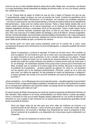 como la voz de un motor añadida desde la cabina de la radio. Negar esto, me parece, nos llevaría
a un rigor periodístico donde solamente los testigos de primera mano, en vivo y en directo, podrían
dar cuenta de la noticia.

Y ni así. Porque todo es según el cristal con que se mira y según el tímpano con que se oye.
Y especialmente, según la lengua con que se cuentan las cosas. Cuando los guerrilleros de la
entonces clandestina Radio Venceremos, en El Salvador, me narraban sus increíbles aventuras
—sin temor a equivocarme, las más sorprendentes y heroicas de toda la historia de la radiodifusión
latinoamericana— éstas eran tan ciertas como diversas. Todos y todas habían estado allá, en el
mismo volcán Cacahuatique, en la misma Guacamaya, en la masacre de El Mozote, donde los
militares degollaban ancianos y ensartaban niños en las bayonetas. Todos y todas habían hecho
radio bajo los aviones rasantes, locutando bajo tierra, el fusil en una mano, el micrófono en la
otra. Pero una cosa era oír el relato poético de Santiago y otra el de Marvin, siempre pragmático.
Hernán, hombre del asfalto, se emocionaba contando batallas y bombardeos. Leti, mujer campesina,
demasiado acostumbrada a las penurias, relataba los mismos hechos como algo cotidiano, como
quien habla de las tortillas de ayer y el hambre de mañana.

Fue Hernán quien me narró esta curiosa anécdota vivida por él cuando fue a cubrir, como
corresponsal de guerra de la Venceremos, la toma de Meanguera, un pequeño pueblito del oriente
salvadoreño:

      Saqué mi grabadora y continué el reportaje. El tiroteo se oía bien cerca. Pero también se
      oían los pájaros. Es una tontería lo que voy a contar, pero una preocupación que me asaltó
      en aquel momento es que la grabación no iba a resultar verídica por los pájaros. Porque
      los pájaros no dejan de cantar, aun en medio de las mayores balaceras. Era una estupidez,
      puesto que nadie iba a poder distinguir ese detalle en nuestra pinche radio de onda corta. A
      mí, sin embargo, me molestaban aquellos trinos porque iban a pensar que la transmisión era
      falsa, montada, que no sucedía en el mismo lugar de los hechos. Me puse a escuchar con
      el audifonito de la grabadora… ¿Estarán saliendo los pájaros? Sí, cómo no, sus decibeles
      son tan agudos que se les distinguía perfectamente. ¡Púchica!, ¿quién se va a creer que
      esta cinta, con efecto de pajaritos, ha sido grabada en medio de explosiones y rafagazos?
      A ningún operador del mundo se le ocurriría ambientar una escena de guerra con pajaritos
      de fondo.23

¿Eran verdaderos —no en Meanguera sino en la oreja del oyente— aquellos pajaritos inverosímiles?
Y si fuera al revés, si hago cantar pájaros enlatados, tomados de una cinta, para ambientar la noticia
de un corresponsal campesino que transmite desde una granja donde los pajaritos vivos estaban
ese día en huelga quién sabe por qué?

El mismo locutor de Radio Venceremos me contó de cuando el asesinato de Monseñor Romero en
San Salvador. Ellos estaban en el monte, bombardeados con fósforo blanco. A pesar del peligro,
fueron a transmitir la misa que el padre Rogelio estaba celebrando en una ermita de Morazán. A
transmitir no, sino a grabar y salir corriendo con el casete hacia el campamento guerrillero donde
tenían escondida la emisora.

      Tenía que llegar antes de las seis para que otros miles de cristianos se sumaran a la
      conmemoración de San Romero —como muchos ya le decían— a través de la radio. Llegué
      al campamento y me encontré a Santiago muy impaciente por sacar el programa al aire.
      Oyó el comienzo de la grabación y se impacientó aún más porque quería ambientarlo con
      campanas.

               —¡Es que sin campanas no suena a misa!

23     Las mil y una historias de Radio Venceremos, UCA Editores, San Salvador, 1991, pág. 21.
 