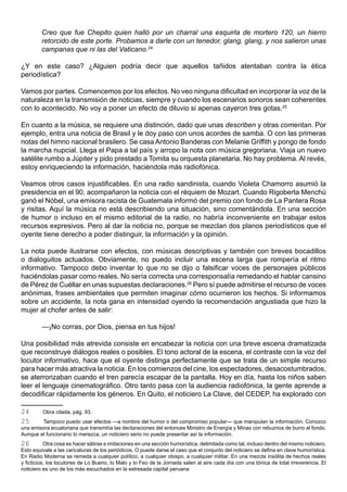 Creo que fue Chepito quien halló por un charral una esquirla de mortero 120, un hierro
         retorcido de este porte. Probamos a darle con un tenedor, glang, glang, y nos salieron unas
         campanas que ni las del Vaticano.24

¿Y en este caso? ¿Alguien podría decir que aquellos tañidos atentaban contra la ética
periodística?

Vamos por partes. Comencemos por los efectos. No veo ninguna dificultad en incorporar la voz de la
naturaleza en la transmisión de noticias, siempre y cuando los escenarios sonoros sean coherentes
con lo acontecido. No voy a poner un efecto de diluvio si apenas cayeron tres gotas.25

En cuanto a la música, se requiere una distinción, dado que unas describen y otras comentan. Por
ejemplo, entra una noticia de Brasil y le doy paso con unos acordes de samba. O con las primeras
notas del himno nacional brasilero. Se casa Antonio Banderas con Melanie Griffith y pongo de fondo
la marcha nupcial. Llega el Papa a tal país y arropo la nota con música gregoriana. Viaja un nuevo
satélite rumbo a Júpiter y pido prestado a Tomita su orquesta planetaria. No hay problema. Al revés,
estoy enriqueciendo la información, haciéndola más radiofónica.

Veamos otros casos injustificables. En una radio sandinista, cuando Violeta Chamorro asumió la
presidencia en el 90, acompañaron la noticia con el réquiem de Mozart. Cuando Rigoberta Menchú
ganó el Nóbel, una emisora racista de Guatemala informó del premio con fondo de La Pantera Rosa
y risitas. Aquí la música no está describiendo una situación, sino comentándola. En una sección
de humor o incluso en el mismo editorial de la radio, no habría inconveniente en trabajar estos
recursos expresivos. Pero al dar la noticia no, porque se mezclan dos planos periodísticos que el
oyente tiene derecho a poder distinguir, la información y la opinión.

La nota puede ilustrarse con efectos, con músicas descriptivas y también con breves bocadillos
o dialoguitos actuados. Obviamente, no puedo incluir una escena larga que rompería el ritmo
informativo. Tampoco debo inventar lo que no se dijo o falsificar voces de personajes públicos
haciéndolas pasar como reales. No sería correcta una corresponsalía remedando el hablar cansino
de Pérez de Cuéllar en unas supuestas declaraciones.26 Pero sí puede admitirse el recurso de voces
anónimas, frases ambientales que permiten imaginar cómo ocurrieron los hechos. Si informamos
sobre un accidente, la nota gana en intensidad oyendo la recomendación angustiada que hizo la
mujer al chofer antes de salir:

         —¡No corras, por Dios, piensa en tus hijos!

Una posibilidad más atrevida consiste en encabezar la noticia con una breve escena dramatizada
que reconstruye diálogos reales o posibles. El tono actoral de la escena, el contraste con la voz del
locutor informativo, hace que el oyente distinga perfectamente que se trata de un simple recurso
para hacer más atractiva la noticia. En los comienzos del cine, los espectadores, desacostumbrados,
se aterrorizaban cuando el tren parecía escapar de la pantalla. Hoy en día, hasta los niños saben
leer el lenguaje cinematográfico. Otro tanto pasa con la audiencia radiofónica, la gente aprende a
decodificar rápidamente los géneros. En Quito, el noticiero La Clave, del CEDEP, ha explorado con

24       Obra citada, pág. 93.
25      Tampoco puedo usar efectos —a nombre del humor o del compromiso popular— que manipulan la información. Conozco
una emisora ecuatoriana que transmitía las declaraciones del entonces Ministro de Energía y Minas con rebuznos de burro al fondo.
Aunque el funcionario lo merezca, un noticiero serio no puede presentar así la información.
26         Otra cosa es hacer sátiras e imitaciones en una sección humorística, delimitada como tal, incluso dentro del mismo noticiero.
Esto equivale a las caricaturas de los periódicos. O puede darse el caso que el conjunto del noticiero se defina en clave humorística.
En Radio Moderna se remeda a cualquier político, a cualquier obispo, a cualquier militar. En una mezcla insólita de hechos reales
y ficticios, los locutores de Lo Bueno, lo Malo y lo Feo de la Jornada salen al aire cada día con una tónica de total irreverencia. El
noticiero es uno de los más escuchados en la estresada capital peruana.
 