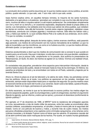 Establecen la realidad

La conclusión de lo anterior podría resumirse así: lo que los medios sacan a la luz pública, al sonido
público, queda valorado. Lo que sale, vale. Y aún más: sólo lo que sale, existe.

Isaac Azimov explica cómo, en aquellos tiempos remotos, la mayoría de los seres humanos,
dedicados a la agricultura o al pastoreo, ignoraban por completo lo que ocurría más allá del primer
cerro, muchos de ellos ni siquiera sabían a cuál imperio pertenecían. Se contentaban simplemente
con vivir y morir en su terruño y, en ocasiones especiales, desplazarse desde la propia aldea a la
vecina. Los mercaderes y los soldados eran los únicos que sabían de otros pueblos, que visitaban
las tierras sin nombre, más allá del horizonte. Cuando estos viajeros regresaban, relataban cosas
asombrosas, aventuras con cíclopes gigantes y monstruos marinos. Sólo ellos los habían visto y
oído, y había que darles fe. Lo que contaba Marco Polo a la vuelta de sus andanzas, era lo cierto.
Y lo que no contaba, no existía.26

Hoy, en nuestra aldea global, después de tantos siglos y tantos avances científicos, está pasando
algo parecido. Los medios de comunicación son los nuevos mercaderes de la realidad. Lo que no
sale en la pantalla o por los micrófonos, es como si no hubiera ocurrido. Lo que los medios afirman,
afirmado queda. Lo que ignoran, no existe.

Estamos acostumbrados a decir que los medios de comunicación dan a conocer lo que sucede en
nuestro país y en el mundo. Hay que ir más lejos: no sólo dan a conocer, sino que deciden, establecen
la realidad. Lo que la prensa calla, simplemente no ha pasado, dice eufórica la presentadora de
Teleamazonas, en Quito. Es decir, los hechos se agotan en su noticia. Vivimos una realidad virtual,
mediatizada.

En sociedades más pequeñas, prevalecían otros espacios para intercambiar información, desde la
cantina hasta la plaza del pueblo, desde el mercado hasta la misa de los domingos. En Bolivia, los
paceños se enteraban de todo y se encontraban con todos en el Prado, subiendo y bajando por la
avenida Santa Cruz.

Ahora no. Ahora la plaza es el set de televisión y la cabina de radio. Antes, los periodistas corrían
tras los políticos. Ahora es al revés. Los políticos se apersonan en los canales, mendigan una
entrevista, siempre están disponibles hasta para un reportero de segunda. Es que los medios crean
el escenario donde se da razón del mundo y sus vaivenes. Quien sube a las tablas, queda enfocado,
iluminado. Quien no lo logra, permanece en penumbras.

En dicho escenario, se monta lo que se ha denominado la escena política: los medios eligen los
actores (asignando papeles, quién es el protagonista y quién el antagonista); escriben el argumento
(fijando la agenda, qué se informa y sobre qué se opina); y provocan el desenlace (conformando la
opinión pública).27

Por ejemplo, el 17 de diciembre de 1996, el MRTA28 tomó la residencia del embajador japonés
en Lima, secuestrando a más de medio millar de personas, entre las cuales se encontraban altos
mandos militares, acaudalados empresarios, el canciller y hasta el mismo jefe de la seguridad del
Estado. Como en una película de buenos y malos, y durante más de cuatro meses, los medios
peruanos oficialistas presentaron a los captores como criminales sanguinarios, a los rehenes como
víctimas inocentes y al dictador Fujimori como el héroe que los salvaría. El sorpresivo rescate del
22 de abril confirmó esta visión maniquea de los hechos. Por suerte, en nuestro mundo globalizado

26       Isaac Azimov, El Universo. Alianza Editorial, Madrid, 1973, pág. 11.
27        Lo mismo podría decirse de la escena cultural, religiosa, social, económica. Nunca fue tan actual la intuición de Calderón
de la Barca con su Gran Teatro del Mundo.
28       Movimiento Revolucionario Túpac Amaru.
 