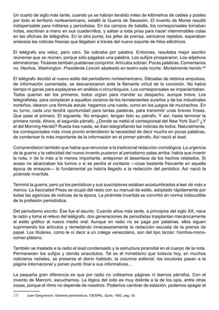 Un cuarto de siglo más tarde, cuando ya se habían tendido miles de kilómetros de cables y postes
por todo el territorio norteamericano, estalló la Guerra de Secesión. El invento de Morse resultó
indispensable para militares y periodistas. En los campos de batalla, los corresponsales tomaban
notas, escribían a mano en sus cuadernillos, y salían a toda prisa para hacer interminables colas
en las oficinas de telégrafos. En la otra punta, los jefes de prensa, ceniceros repletos, esperaban
ansiosos las noticias frescas que llegaban a través del nuevo soporte de hilos eléctricos.

El telégrafo era veloz, pero caro. Se cobraba por palabra. Entonces, resultaba mejor escribir
reúnense que se reúnen, porque sólo pagabas una palabra. Los sufijos prosperaron. Los adjetivos
elimináronse. Titulares también puédense comprimir. Artículos sobran. Pocas palabras. Comentarios
no. Hechos. Washington. Presidente Lincoln abaleado en teatro esta noche. Mortalmente herido.28

El telégrafo decidió el nuevo estilo del periodismo norteamericano. Décadas de retórica ampulosa,
de información comentada, se desvanecieron ante la flamante virtud de la concisión. No había
tiempo ni ganas para explayarse en análisis o circunloquios. Los corresponsales se impacientaban.
Todos querían ser los primeros, todos urgían para mandar su despacho, aunque breve. Los
telegrafistas, para complacer a aquellos voceros de los terratenientes sureños y de los industriales
norteños, idearon una fórmula astuta: hagamos una rueda, como en los juegos de muchachos. En
su turno, cada uno tendrá oportunidad para tantas palabras, para transmitir unas breves líneas.
Que pase el primero. El siguiente. No empujen, tengan listo su párrafo. Y así, hasta terminar la
primera ronda. Ahora, el segundo párrafo. ¿Donde se metió el corresponsal del New York Sun? ¿Y
el del Morning Herald? Rueda tras rueda, se iban telegrafiando las noticias de todos. Naturalmente,
los corresponsales más vivos pronto entendieron la necesidad de decir mucho en pocas palabras,
de condensar lo más importante de la información en el primer párrafo. Así nació el lead.

Comprendieron también que había que renunciar a la tradicional redacción cronológica. La urgencia
de la guerra y la velocidad del nuevo invento pusieron al periodismo patas arriba: había que invertir
la nota, ir de lo más a lo menos importante, anteponer el desenlace de los hechos relatados. Si
acaso no alcanzaban los turnos o si se perdía el contacto —cosa bastante frecuente en aquella
época de ensayos— lo fundamental ya habría llegado a la redacción del periódico. Así nació la
pirámide invertida.

Terminó la guerra, pero ya los periódicos y sus suscriptores estaban acostumbrados a leer de más a
menos. La Asociated Press se ocupó del resto con su manual de estilo, adoptado rápidamente por
todas las agencias de noticias de la época. La pirámide invertida se convirtió en norma indiscutible
de la profesión periodística.

Del periodismo escrito. Ése fue el asunto. Cuando años más tarde, a principios del siglo XX, nace
la radio y toma el relevo del telégrafo, dos generaciones de periodistas trasplantan mecánicamente
el estilo gráfico al nuevo medio oral. Aunque en radio no se paga por palabras, ellos siguen
suprimiendo los artículos y remedando innecesariamente la redacción escueta de la prensa de
papel. Los titulares, como le oí decir a un colega venezolano, son del tipo tarzán: hombre-mono-
comer-plátano.

También se traslada a la radio el lead condensado y la estructura piramidal en el cuerpo de la nota.
Permanecen los sufijos y demás anacolutos. Tal es el mimetismo que todavía hoy, en muchos
noticieros radiales, se presenta el diario hablado, la columna editorial, los locutores pasan a la
página internacional y ponen punto final a sus informativos…

La pequeña gran diferencia es que por radio no volteamos páginas ni leemos párrafos. Con el
invento de Marconi, escuchamos. La lógica del oído es muy distinta a la de los ojos, entre otras
cosas, porque el ritmo no depende de nosotros. Podemos cambiar de estación, podemos apagar el

28     Juan Gargurevich, Géneros periodísticos. CIESPAL, Quito, 1982, pág. 33.
 