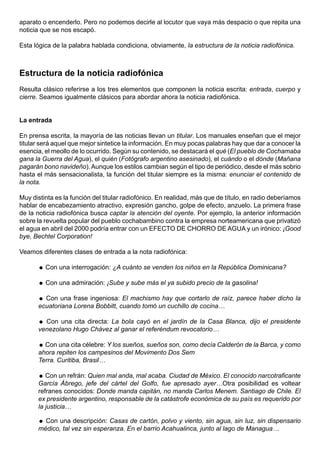 aparato o encenderlo. Pero no podemos decirle al locutor que vaya más despacio o que repita una
noticia que se nos escapó.

Esta lógica de la palabra hablada condiciona, obviamente, la estructura de la noticia radiofónica.



Estructura de la noticia radiofónica
Resulta clásico referirse a los tres elementos que componen la noticia escrita: entrada, cuerpo y
cierre. Seamos igualmente clásicos para abordar ahora la noticia radiofónica.


La entrada

En prensa escrita, la mayoría de las noticias llevan un titular. Los manuales enseñan que el mejor
titular será aquel que mejor sintetice la información. En muy pocas palabras hay que dar a conocer la
esencia, el meollo de lo ocurrido. Según su contenido, se destacará el qué (El pueblo de Cochamaba
gana la Guerra del Agua), el quién (Fotógrafo argentino asesinado), el cuándo o el dónde (Mañana
pagarán bono navideño). Aunque los estilos cambian según el tipo de periódico, desde el más sobrio
hasta el más sensacionalista, la función del titular siempre es la misma: enunciar el contenido de
la nota.

Muy distinta es la función del titular radiofónico. En realidad, más que de título, en radio deberíamos
hablar de encabezamiento atractivo, expresión gancho, golpe de efecto, anzuelo. La primera frase
de la noticia radiofónica busca captar la atención del oyente. Por ejemplo, la anterior información
sobre la revuelta popular del pueblo cochabambino contra la empresa norteamericana que privatizó
el agua en abril del 2000 podría entrar con un EFECTO DE CHORRO DE AGUA y un irónico: ¡Good
bye, Bechtel Corporation!

Veamos diferentes clases de entrada a la nota radiofónica:

       Con una interrogación: ¿A cuánto se venden los niños en la República Dominicana?

       Con una admiración: ¡Sube y sube más el ya subido precio de la gasolina!

       Con una frase ingeniosa: El machismo hay que cortarlo de raíz, parece haber dicho la
      ecuatoriana Lorena Bobbitt, cuando tomó un cuchillo de cocina…

       Con una cita directa: La bola cayó en el jardín de la Casa Blanca, dijo el presidente
      venezolano Hugo Chávez al ganar el referéndum revocatorio…

       Con una cita célebre: Y los sueños, sueños son, como decía Calderón de la Barca, y como
      ahora repiten los campesinos del Movimento Dos Sem
      Terra. Curitiba, Brasil…

       Con un refrán: Quien mal anda, mal acaba. Ciudad de México. El conocido narcotraficante
      García Ábrego, jefe del cártel del Golfo, fue apresado ayer…Otra posibilidad es voltear
      refranes conocidos: Donde manda capitán, no manda Carlos Menem. Santiago de Chile. El
      ex presidente argentino, responsable de la catástrofe económica de su país es requerido por
      la justicia…

       Con una descripción: Casas de cartón, polvo y viento, sin agua, sin luz, sin dispensario
      médico, tal vez sin esperanza. En el barrio Acahualinca, junto al lago de Managua…
 