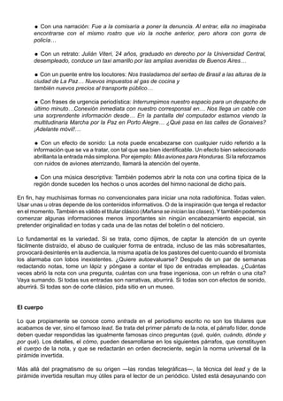  Con una narración: Fue a la comisaría a poner la denuncia. Al entrar, ella no imaginaba
      encontrarse con el mismo rostro que vio la noche anterior, pero ahora con gorra de
      policía…

       Con un retrato: Julián Viteri, 24 años, graduado en derecho por la Universidad Central,
      desempleado, conduce un taxi amarillo por las amplias avenidas de Buenos Aires…

       Con un puente entre los locutores: Nos trasladamos del sertao de Brasil a las alturas de la
      ciudad de La Paz… Nuevos impuestos al gas de cocina y
      también nuevos precios al transporte público…

       Con frases de urgencia periodística: Interrumpimos nuestro espacio para un despacho de
      último minuto…Conexión inmediata con nuestro corresponsal en… Nos llega un cable con
      una sorprendente información desde… En la pantalla del computador estamos viendo la
      multitudinaria Marcha por la Paz en Porto Alegre… ¿Qué pasa en las calles de Gonaives?
      ¡Adelante móvil!…

       Con un efecto de sonido: La nota puede encabezarse con cualquier ruido referido a la
      información que se va a tratar, con tal que sea bien identificable. Un efecto bien seleccionado
      abrillanta la entrada más simplona. Por ejemplo: Más aviones para Honduras. Si la reforzamos
      con ruidos de aviones aterrizando, llamará la atención del oyente.

       Con una música descriptiva: También podemos abrir la nota con una cortina típica de la
      región donde suceden los hechos o unos acordes del himno nacional de dicho país.

En fin, hay muchísimas formas no convencionales para iniciar una nota radiofónica. Todas valen.
Usar unas u otras depende de los contenidos informativos. O de la inspiración que tenga el redactor
en el momento. También es válido el titular clásico (Mañana se inician las clases). Y también podemos
comenzar algunas informaciones menos importantes sin ningún encabezamiento especial, sin
pretender originalidad en todas y cada una de las notas del boletín o del noticiero.

Lo fundamental es la variedad. Si se trata, como dijimos, de captar la atención de un oyente
fácilmente distraído, el abuso de cualquier forma de entrada, incluso de las más sobresaltantes,
provocará desinterés en la audiencia, la misma apatía de los pastores del cuento cuando el bromista
los alarmaba con lobos inexistentes. ¿Quiere autoevaluarse? Después de un par de semanas
redactando notas, tome un lápiz y póngase a contar el tipo de entradas empleadas. ¿Cuántas
veces abrió la nota con una pregunta, cuántas con una frase ingeniosa, con un refrán o una cita?
Vaya sumando. Si todas sus entradas son narrativas, aburrirá. Si todas son con efectos de sonido,
aburrirá. Si todas son de corte clásico, pida sitio en un museo.


El cuerpo

Lo que propiamente se conoce como entrada en el periodismo escrito no son los titulares que
acabamos de ver, sino el famoso lead. Se trata del primer párrafo de la nota, el párrafo líder, donde
deben quedar respondidas las igualmente famosas cinco preguntas (qué, quién, cuándo, dónde y
por qué). Los detalles, el cómo, pueden desarrollarse en los siguientes párrafos, que constituyen
el cuerpo de la nota, y que se redactarán en orden decreciente, según la norma universal de la
pirámide invertida.

Más allá del pragmatismo de su origen —las rondas telegráficas—, la técnica del lead y de la
pirámide invertida resultan muy útiles para el lector de un periódico. Usted está desayunando con
 
