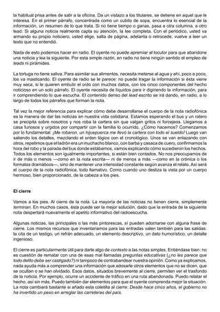 la habitual prisa antes de salir a la oficina. Da un vistazo a los titulares, se detiene en aquel que le
interesa. En el primer párrafo, concentrada como un cubito de sopa, encuentra lo esencial de la
información, un resumen de lo que trata. Si no tiene tiempo o ganas, pasa a otra columna, a otro
lead. Si alguna noticia realmente capta su atención, la lee completa. Con el periódico, usted va
armando su propio noticiero, usted elige, salta de página, adelanta o retrocede, vuelve a leer un
texto que no entendió.

Nada de esto podemos hacer en radio. El oyente no puede apremiar al locutor para que abandone
una noticia y lea la siguiente. Por esta simple razón, en radio no tiene ningún sentido el empleo de
leads ni pirámides.

La tortuga no tiene saliva. Para asimilar sus alimentos, necesita meterse al agua y ahí, poco a poco,
los va masticando. El oyente de radio se le parece: no puede tragar la información si ésta viene
muy seca, si le quieren embutir el oído con muchos datos, con los cinco componentes del hecho
noticioso en un solo párrafo. El oyente necesita de líquidos para ir digiriendo la información, para
ir comprendiendo lo que escucha. El contenido denso del lead escrito se irá dando, en radio, a lo
largo de todos los párrafos que forman la nota.

Tal vez la mejor referencia para explicar cómo debe desarrollarse el cuerpo de la nota radiofónica
es la manera de dar las noticias en nuestra vida cotidiana. Estamos esperando el bus y un ratero
se precipita sobre nosotros y nos roba la cartera sin que valgan gritos ni forcejeos. Llegamos a
casa furiosos y urgidos por compartir con la familia lo ocurrido. ¿Cómo hacemos? Comenzamos
por lo fundamental: ¡Me robaron, un hijuepuerca me llevó la cartera con todo el sueldo! Luego van
saliendo los detalles, mezclando el orden lógico con el cronológico. Unos se van enlazando con
otros, repetimos que el ladrón era un muchacho blanco, con barba y casaca de cuero, confirmamos la
hora del robo y la parada del bus donde estábamos, vamos explicando cómo sucedieron los hechos.
Todos los elementos son igualmente importantes, si están bien contados. No nos preocupamos de
ir de más o menos —como en la nota escrita— ni de menos a más —como en la crónica o los
formatos dramáticos—, sino de mantener una intensidad constante según avanza el relato. Así será
el cuerpo de la nota radiofónica, todo llamativo. Como cuando uno desliza la vista por un cuerpo
hermoso, bien proporcionado, de la cabeza a los pies.


El cierre

Vamos a los pies. Al cierre de la nota. La mayoría de las noticias no tienen cierre, simplemente
terminan. En muchos casos, ésta puede ser la mejor solución, dado que la entrada de la siguiente
nota despertará nuevamente el apetito informativo del radioescucha.

Algunas noticias, las principales o las más pintorescas, sí pueden adornarse con alguna frase de
cierre. Los mismos recursos que inventariamos para las entradas valen también para las salidas:
la cita de un testigo, un refrán adecuado, un elemento descriptivo, un dato humorístico, un detalle
ingenioso.

El cierre es particularmente útil para darle algo de contexto a las notas simples. Entiéndase bien: no
es cuestión de rematar con una de esas mal llamadas preguntas educativas (¿no les parece que
todo delito debe ser castigado?) ni tampoco de contrabandear nuestra opinión. Como ya explicamos,
nada ayuda más a comprender una información que adosarle otros elementos que no se dicen, que
se ocultan o se han olvidado. Esos datos, situados brevemente al cierre, permiten ver el trasfondo
de la noticia. Por ejemplo, ocurre un accidente de tráfico en una ruta abandonada. Puedo relatar el
hecho, así sin más. Puedo también dar elementos para que el oyente comprenda mejor la situación.
La nota cambiará bastante si añado esta coletilla al cierre: Desde hace cinco años, el gobierno no
ha invertido un peso en arreglar las carreteras del país.
 