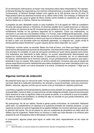 En la información internacional, se hacen más necesarios estos datos interpretativos. Por ejemplo,
el General Noriega fue capturado por los marines norteamericanos y acusado de tráfico de drogas.
Curiosamente, el General Noriega trabajó como agente de la CIA durante más de 20 años. El
Papa predicó sobre los derechos humanos en su última visita a Haití. Sin embargo, el Vaticano fue
el único estado que apoyó el golpe de Raoul Cedrás contra Aristide en septiembre de 1991. Los
hechos hablan por sí mismos. Sobran los comentarios.

A propósito de esto, Benedetti cuenta un caso ilustrativo. El 6 de agosto de 1985 se cumplieron
40 años del ataque atómico a Hiroshima. El entonces alcalde de la ciudad pronunció un discurso
muy emotivo en memoria de las 60 mil personas que perdieron la vida y las 100 mil que quedaron
mortalmente heridas en los primeros segundos de la explosión. Como sus antecesores, no
mencionó ni una sola vez a los Estados Unidos, ni a Truman, autor intelectual del genocidio. ¿Será
que Hiroshima se puso inadvertidamente debajo de una bomba casual? En esa constante falta de
contexto, no resulta sorprendente un hecho que raya con el absurdo: semanas antes del aniversario,
se llevó a cabo una encuesta entre los escolares japoneses. La pregunta era: ¿quién arrojó la
bomba atómica sobre Hiroshima? La gran mayoría de los niños respondió: los rusos.29

Contextuar, muchas veces, es recordar. Basta una línea al cierre, una frase que traiga a colación
otros hechos del pasado que iluminan los del presente. Una frase dicha antes y contradicha después.
Una promesa no cumplida. Un acto de corrupción cometido por quien ahora aparece como santo.
Una estadística que desmiente la bella retórica. Un suceso aparentemente desconectado que
explica los móviles secretos de tal decisión. El periodista se convierte, así, en un relacionador
de hechos, administrador de la memoria colectiva, el que periódicamente recuerda lo que pasó y
presiente lo que va a pasar. Esto supone un archivo actualizado, funcional, para que el equipo de
prensa sepa dónde encontrar rápidamente esos datos reveladores que serán colocados junto a los
de la actualidad y darán una nueva dimensión a la noticia. Contextuar es comparar. Y dejar que el
oyente concluya.



Algunas normas de redacción
No pretendo hacer aquí un manual de estilo. Ya hay muchos. Y ni juntándolos todos alcanzaríamos
ese texto ideal de la redacción periodística, tan añorado y nunca encontrado, como los unicornios.
Basten, entonces, algunas normas que se suman a las ya indicadas en capítulos anteriores.

La primera y sagrada norma del periodismo radiofónico es la claridad. En cualquier otra característica
se puede fallar, menos en ésta. La mejor primicia, el más inteligente contexto, todos los recursos para
hacer atractiva la nota no significan nada si el oyente se pierde, si no entiende lo que ha sucedido.
Es sabia la máxima de Quintiliano: la claridad de algo no consiste en que pueda entenderse, sino
en que no pueda no entenderse.

No presuponga. No dé por sabido. Donde la gente pueda confundirse, se confundirá. Alertando
sobre esto, no subestimamos en absoluto a la audiencia promedio de nuestras emisoras. Lo que
hacemos es tomar en serio la fugacidad de la palabra hablada, los muchos estímulos que asedian
la atención del oyente. Tal vez en poesía no, pero en cuestiones de periodismo es mejor pecar de
diáfano que de sugerente. Hasta ahora no conozco a nadie que haya llamado a la emisora para
quejarse de que el programa estuvo demasiado comprensible.

A continuación, algunas pistas para lograr un estilo más claro, especialmente en las notas de
prensa:

29     Mario Benedetti, Los caminos helados de la desinformación, Apuntes mimeografiados de CIESPAL.
 