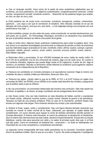 Use un lenguaje sencillo. Huya como de la peste de esos sustantivos adjetivados que se
combinan, por pura pedantería, con adjetivos sustantivados: congestionamiento vehicular, unidad
escolar, recuperación bursátil, accidente aviatorio… Desconfíe de las palabras largas que acaban
en ción, en dad, en orio y oria.

 Evite palabras tan de moda como incorrectas: sumatoria, escogencia, avalizar, coherentizar,
aperturar… (¡no vaya a ser que le cerraduren el empleo!). Otra ridiculez consiste en el uso de
latinajos (de motu proprio, sine qua non, ipso facto…) o de inglesajos (tengo una computer con una
performance muy high…).

 Evite muletillas y jergas: en otro orden de cosas, sobre el particular, en sendas declaraciones, por
otra parte, por su parte… En Chinandega, Nicaragua, encontré a un campesino muy sorprendido
de que el periodista siempre se refería a las partes de la gente.

 Diga el verbo decir. Algunos hacen auténticos malabarismos para evitar la palabra decir. Una
vez conocí a un reportero acomplejado que tenía ante su máquina de escribir un listín de sinónimos
que iba rotándolos según avanzaba en la nota: manifestó, indicó, afirmó, explicó, subrayó, expresó,
puntualizó, añadió, precisó, sostuvo, anotó, reiteró, concretó, enunció, profirió, reveló, externó…
Sólo faltaba regurgitó.

 Redondee cifras y porcentajes. Si son 478,600 toneladas de arroz, hable de medio millón. Si
el 21.3% de la población vive en los cinturones de miseria, diga uno de cada cinco. En cuanto a
los números ordinales, digamos que puede llegar hasta el 20 (vigésimo). A partir de ahí, diga el
veintiún y el veintidós. Resulta un terrorismo verbal referirse al centésimo quincuagésimo séptimo
aniversario de la independencia de la República.

 Traduzca las cantidades en moneda extranjera a la equivalencia nacional. Haga lo mismo con
unidades de peso y medida (millas por kilómetros, libras por kilos, etc).

 Traduzca las siglas. ¿Quién sabe lo que es la OMS, el TLC o el G-8? Incluso en siglas muy
conocidas (la ONU, los OVNIS y la ex URSS) no le cuesta nada descifrar las iniciales y asegurarse
que el público sabe a qué se refieren.

 No use pronombres. Un pronombre distanciado del nombre crea confusión. Vale más repetir los
nombres, el apellido o, al menos, el cargo o profesión de los protagonistas de la noticia.

 Use frases cortas. Una vez más insistimos en esta disciplina de hablar, escribir y expresarse
con frases cortas, utilizando muchos puntos y pocas comas. Declare la guerra a los parrafazos.
Tampoco se trata de una sintaxis simplona. Para no caer en la monotonía, combine frases más
breves con algunas más largas. Pero evitando siempre los incisos y las subordinadas.

 Ordene la frase: sujeto, verbo y complemento. Hay una figura literaria llamada anacoluto que
consiste en invertir el orden normal de la frase, colocando, por ejemplo, el sujeto detrás del
complemento. Un nuevo decreto para regular la venta de bebidas alcohólicas decidió aprobar el
Consejo Municipal. O todavía más frecuente, la manía de anteponer la declaración al declarante:
Que no habrá más intervenciones de esta índole, declaró el Superintendente. Si para leer ya resulta
fastidioso, cuánto más para escuchar por radio y no saber al principio quién dice qué, ni al final
qué dijo quién. Como el nombrecito es bastante feo —anacoluto—, no dude en dedicárselo con
intensidad de voz a los compañeros y compañeras reincidentes.

La segunda norma innegociable del buen estilo periodístico es la concisión. Concisión significa
ahorro de palabras inútiles. Decir lo que se va a decir. Y punto. No andar prologando ni epilogando
 