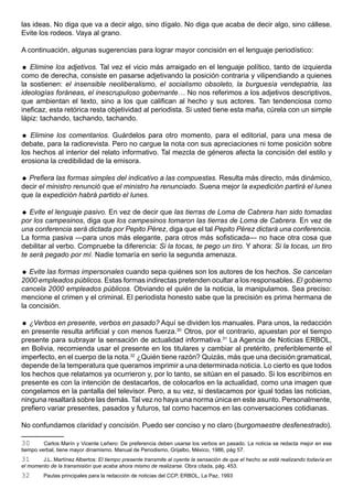 las ideas. No diga que va a decir algo, sino dígalo. No diga que acaba de decir algo, sino cállese.
Evite los rodeos. Vaya al grano.

A continuación, algunas sugerencias para lograr mayor concisión en el lenguaje periodístico:

 Elimine los adjetivos. Tal vez el vicio más arraigado en el lenguaje político, tanto de izquierda
como de derecha, consiste en pasarse adjetivando la posición contraria y vilipendiando a quienes
la sostienen: el insensible neoliberalismo, el socialismo obsoleto, la burguesía vendepatria, las
ideologías foráneas, el inescrupuloso gobernante… No nos referimos a los adjetivos descriptivos,
que ambientan el texto, sino a los que califican al hecho y sus actores. Tan tendenciosa como
ineficaz, esta retórica resta objetividad al periodista. Si usted tiene esta maña, cúrela con un simple
lápiz: tachando, tachando, tachando.

 Elimine los comentarios. Guárdelos para otro momento, para el editorial, para una mesa de
debate, para la radiorevista. Pero no cargue la nota con sus apreciaciones ni tome posición sobre
los hechos al interior del relato informativo. Tal mezcla de géneros afecta la concisión del estilo y
erosiona la credibilidad de la emisora.

 Prefiera las formas simples del indicativo a las compuestas. Resulta más directo, más dinámico,
decir el ministro renunció que el ministro ha renunciado. Suena mejor la expedición partirá el lunes
que la expedición habrá partido el lunes.

 Evite el lenguaje pasivo. En vez de decir que las tierras de Loma de Cabrera han sido tomadas
por los campesinos, diga que los campesinos tomaron las tierras de Loma de Cabrera. En vez de
una conferencia será dictada por Pepito Pérez, diga que el tal Pepito Pérez dictará una conferencia.
La forma pasiva —para unos más elegante, para otros más sofisticada— no hace otra cosa que
debilitar al verbo. Compruebe la diferencia: Si la tocas, te pego un tiro. Y ahora: Si la tocas, un tiro
te será pegado por mí. Nadie tomaría en serio la segunda amenaza.

 Evite las formas impersonales cuando sepa quiénes son los autores de los hechos. Se cancelan
2000 empleados públicos. Estas formas indirectas pretenden ocultar a los responsables. El gobierno
cancela 2000 empleados públicos. Obviando el quién de la noticia, la manipulamos. Sea preciso:
mencione el crimen y el criminal. El periodista honesto sabe que la precisión es prima hermana de
la concisión.

 ¿Verbos en presente, verbos en pasado? Aquí se dividen los manuales. Para unos, la redacción
en presente resulta artificial y con menos fuerza.30 Otros, por el contrario, apuestan por el tiempo
presente para subrayar la sensación de actualidad informativa.31 La Agencia de Noticias ERBOL,
en Bolivia, recomienda usar el presente en los titulares y cambiar al pretérito, preferiblemente el
imperfecto, en el cuerpo de la nota.32 ¿Quién tiene razón? Quizás, más que una decisión gramatical,
depende de la temperatura que queramos imprimir a una determinada noticia. Lo cierto es que todos
los hechos que relatamos ya ocurrieron y, por lo tanto, se sitúan en el pasado. Si los escribimos en
presente es con la intención de destacarlos, de colocarlos en la actualidad, como una imagen que
congelamos en la pantalla del televisor. Pero, a su vez, si destacamos por igual todas las noticias,
ninguna resaltará sobre las demás. Tal vez no haya una norma única en este asunto. Personalmente,
prefiero variar presentes, pasados y futuros, tal como hacemos en las conversaciones cotidianas.

No confundamos claridad y concisión. Puedo ser conciso y no claro (burgomaestre desfenestrado).

30       Carlos Marín y Vicente Leñero: De preferencia deben usarse los verbos en pasado. La noticia se redacta mejor en ese
tiempo verbal, tiene mayor dinamismo. Manual de Periodismo, Grijalbo, México, 1986, pág 57.
31      J.L. Martínez Albertos: El tiempo presente transmite al oyente la sensación de que el hecho se está realizando todavía en
el momento de la transmisión que acaba ahora mismo de realizarse. Obra citada, pág. 453.
32       Pautas principales para la redacción de noticias del CCP, ERBOL, La Paz, 1993.
 